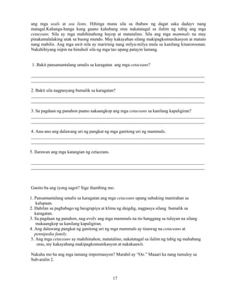 17
ang mga seals at sea lions. Hihinga muna sila sa ibabaw ng dagat saka dadayv nang
matagal.Kahanga-hanga kung gaano kahabang oras nakatatagal sa ilalim ng tubig ang mga
cetaceans. Sila ay mga mahihinahong hayop at matatalino. Sila ang mga mammals na may
pinakamalalaking utak sa buong mundo. May kakayahan silang makipagkomunikasyon at matuto
nang mabilis. Ang mga awit nila ay maririnig nang milya-milya mula sa kanilang kinaroroonan.
Nakahihiyang isipin na hinuhuli sila ng mga tao upang patayin lamang.
1. Bakit pansamantalang umalis sa karagatan ang mga cetaceans?
______________________________________________________________________________
______________________________________________________________________________
2. Bakit sila nagpasyang bumalik sa karagatan?
______________________________________________________________________________
______________________________________________________________________________
3. Sa pagdaan ng panahon paano nakaangkop ang mga cetaceans sa kanilang kapaligiran?
______________________________________________________________________________
______________________________________________________________________________
4. Anu-ano ang dalawang uri ng pangkat ng mga ganitong uri ng mammals.
______________________________________________________________________________
______________________________________________________________________________
5. Ilarawan ang mga katangian ng cetaceans.
______________________________________________________________________________
______________________________________________________________________________
Ganito ba ang iyong sagot? Sige ihambing mo.
1. Pansamantalang umalis sa karagatan ang mga cetaceans upang subuking manirahan sa
kalupaan.
2. Dahilan sa pagbabago ng heograpiya at klima ng daigdig, nagpasya silang bumalik sa
karagatan.
3. Sa pagdaan ng panahon, nag-evolv ang mga mammals na ito hanggang sa tuluyan na silang
makaangkop sa kanilang kapaligiran.
4. Ang dalawang pangkat ng ganitong uri ng mga mammals ay tinawag na cetaceans at
pennipedia family.
5. Ang mga cetaceans ay mahihinahon, matatalino, nakatatagal sa ilalim ng tubig ng mahabang
oras, my kakayahang makipagkomunikasyon at nakakaawit.
Nakuha mo ba ang mga tamang impormasyon? Marahil ay “Oo.” Maaari ka nang tumuloy sa
Sub-aralin 2.
 