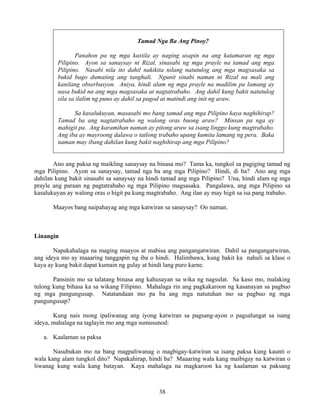 38
Tamad Nga Ba Ang Pinoy?
Panahon pa ng mga kastila ay naging usapin na ang katamaran ng mga
Pilipino. Ayon sa sanaysay ni Rizal, sinasabi ng mga prayle na tamad ang mga
Pilipino. Nasabi nila ito dahil nakikita nilang natutulog ang mga magsasaka sa
bukid bago dumating ang tanghali. Ngunit sinabi naman ni Rizal na mali ang
kanilang obserbasyon. Aniya, hindi alam ng mga prayle na madilim pa lamang ay
nasa bukid na ang mga magsasaka at nagtatrabaho. Ang dahil kung bakit natutulog
sila sa ilalim ng puno ay dahil sa pagod at matindi ang init ng araw.
Sa kasalukuyan, masasabi mo bang tamad ang mga Pilipino kaya naghihirap?
Tamad ba ang nagtatrabaho ng walong oras buong araw? Minsan pa nga ay
mahigit pa. Ang karamihan naman ay pitong araw sa isang linggo kung magtrabaho.
Ang iba ay mayroong dalawa o tatlong trabaho upang kumita lamang ng pera. Baka
naman may ibang dahilan kung bakit naghihirap ang mga Pilipino?
Ano ang paksa ng maikling sanaysay na binasa mo? Tama ka, tungkol sa pagiging tamad ng
mga Pilipino. Ayon sa sanaysay, tamad nga ba ang mga Pilipino? Hindi, di ba? Ano ang mga
dahilan kung bakit sinasabi sa sanaysay na hindi tamad ang mga Pilipino? Una, hindi alam ng mga
prayle ang paraan ng pagtatrabaho ng mga Pilipino magsasaka. Pangalawa, ang mga Pilipino sa
kasalukuyan ay walong oras o higit pa kung magtrabaho. Ang ilan ay may higit sa isa pang trabaho.
Maayos bang naipahayag ang mga katwiran sa sanaysay? Oo naman.
Linangin
Napakahalaga na maging maayos at mabisa ang pangangatwiran. Dahil sa pangangatwiran,
ang ideya mo ay maaaring tanggapin ng iba o hindi. Halimbawa, kung bakit ka nahuli sa klase o
kaya ay kung bakit dapat kumain ng gulay at hindi lang puro karne.
Pansinin mo sa talatang binasa ang kahusayan sa wika ng nagsulat. Sa kaso mo, malaking
tulong kung bihasa ka sa wikang Filipino. Mahalaga rin ang pagkakaroon ng kasanayan sa pagbuo
ng mga pangungusap. Natatandaan mo pa ba ang mga natutuhan mo sa pagbuo ng mga
pangungusap?
Kung nais mong ipaliwanag ang iyong katwiran sa pagsang-ayon o pagsalungat sa isang
ideya, mahalaga na taglayin mo ang mga sumusunod:
a. Kaalaman sa paksa
Nasubukan mo na bang magpaliwanag o magbigay-katwiran sa isang paksa kung kaunti o
wala kang alam tungkol dito? Napakahirap, hindi ba? Maaaring wala kang maibigay na katwiran o
liwanag kung wala kang batayan. Kaya mahalaga na magkaroon ka ng kaalaman sa paksang
 
