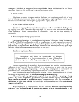 39
tinatalakay. Makukuha ito sa pamamagitan ng pananaliksik o kaya ay pagbabalik-aral sa mga dating
natutuhan. Maaari mo ring gamitin ang iyong mga karanasan at gunita.
b. Tiwala sa sarili
Hindi sapat na marami kang alam sa paksa. Kailangan mo rin ng tiwala sa sarili, lalo na kung
ikaw ay haharap sa maraming tao. Paano na lang kung maganda ang iyong ideya o isinulat ngunit
hindi mo ito maipahahatid sa pamamagitan ng pagsasalita? Sayang, hindi ba?
c. Wasto, tiyak at malinaw na ideya
Sapat na ba ang pagkakaroon ng kaalaman sa paksa at tiwala sa sarili? Hindi. Kailangan rin
ng pagiging wasto, tiyak at malinaw ng iyong ideya. Sa madaling salita, katotohanan dapat ang
iyong ipahahayag. Hindi kasinungalingan o kathang-isip. Hindi rin ito dapat nakalilito o
nakagugulo.
d. Maayos na pagkakahanay ng mga katwiran.
Naranasan mo ba na hindi ka maintindihan ng iyong kausap kahit wasto, tiyak at malinaw ang
iyong ideya? Hindi ba’t nakakalungkot ito lalo na kung kumpleto pa ang iyong mga impormasyon?
Ang isang dahilan ng pagkakaroon ng ganitong hindi pagkaunawaan ay ang hindi maayos na
pagkakahanay ng mga katwiran. Kinakailangan din na lohikal at madaling sundan ang iyong mga
sasabihin. Dapat sinisigurado na maayos ang daloy ng mga ideya.
Basahin mo ang talata sa ibaba.
Nakatutulong ang gulay sa pagpapalakas ng katawan.
Nakapagpapakinis ito ng kutis at nagpapalinaw ng mata. Nakatutulong
din ito sa pag-iwas sa sakit. Kung kaya, ang gulay ay mahalaga sa tao.
Ano ang pangunahing ideya sa talata? Kung sinabi mong “ang pagiging mahalaga ng gulay
sa katawan ng tao,” tama ka! Saan ito makikita? Ito ay nasa katapusan ng talata. Ang mga unang
binanggit ay mga pantulong pangungusap. Ito ang mga pangungusap na sumusuporta sa
pangunahing ideya. Ilang pantulong na pangungusap mayroon sa talata? Tatlo nga, tama.
Dito, naunang tinalakay ang mga pantulong na ideya. Hinanay ang mga pantulong na ideyang
ito patungo sa pangunahing ideya na mahalaga ang gulay sa katawan ng tao.
Alam mo ba ang tawag sa pangangatwirang ito? Ito ay ang indaktibo o pangangatwirang
pabuod. Ibig sabihin, magsisimula, gagamitin at pagsasama-samahin ang mga maliit o tiyak na
ideya patungo sa panlahat at pangunahing ideya. Ang pangunahing ideya ang siyang sentro o
pinakabuod ng gusto mong sabihin. Ang mga tiyak o pantulong na ideya ang siyang sumusuporta
sa pangunahing ideya.
May isang pang uri ng pangangatwiran. Ano ito? Ito ay ang dedaktibo o pangangatwirang
pasaklaw. Dito, magsisimula ka sa panlahat ng tuntunin o ideya. Susundan naman ito ng
 