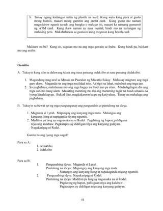 41
b. Tunay ngang kailangan natin ng plastik na kard. Kung wala kang pera at gusto
mong bumili, maaari mong gamitin ang credit card. Kung gusto mo naman
magwidrow ngunit sarado ang bangko o malayo ito, maaari ka namang gumamit
ng ATM card. Kung ikaw naman ay nasa ospital, hindi mo na kailangan ng
malaking pera. Makababawas sa gastusin kung mayroon kang health card.
Malinaw na ba? Kung oo, sagutan mo na ang mga gawain sa ibaba. Kung hindi pa, balikan
mo ang aralin.
Gamitin
A. Tukuyin kung alin sa dalawang talata ang nasa paraang indaktibo at nasa paraang dedaktibo.
1. Magandang mag-aral sa Mataas na Paaralan ng Macario Sakay. Mahusay magturo ang mga
guro doon. Maganda rin ang mga pasilidad nito. At higit sa lahat, mababait ang mga tao.
2. Sa pagbabasa, malalaman mo ang mga bagay na hindi mo pa alam. Madadagdagan din ang
mga dati mo nang alam. Maaaring marating mo rin ang maraming lugar na hindi umaalis sa
iyong kinalalagyan. Bukod dito, magkakaroon ka pa ng kasiyahan. Tunay na mahalaga ang
pagbabasa.
B. Tukuyin sa bawat set ng mga pangungusap ang pangunahin at pantulong na ideya.
1. Maganda si Lyrah. Mapungay ang kanyang mga mata. Matangos ang
kanyang ilong at napaganda niyang ngumiti.
2. Madilim pa lang ay nagsasaka na si Rodel. Pagdating ng hapon, paliliguan
niya ang kalabaw. Pagkatapos ay didiligan niya ang kanyang gulayan.
Napakasipag ni Rodel.
Ganito ba ang iyong mga sagot?
Para sa A:
1. dedaktibo
2. indaktibo
Para sa B:
1. Pangunahing ideya: Maganda si Lyrah
Pantulong na ideya: Mapungay ang kanyang mga mata.
Matangos ang kanyang ilong at napakaganda niyang ngumiti.
2. Pangunahing ideya: Napakasipag ni Rodel.
Pantulong na ideya: Madilim pa lang ay nagsasaka na si Rodel.
Pagdating ng hapon, paliliguan niya ang kalabaw.
Pagkatapos ay didiligan niya ang kanyang gulayan.
 