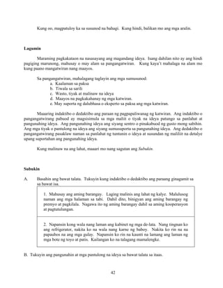 42
Kung oo, magpatuloy ka sa susunod na bahagi. Kung hindi, balikan mo ang mga aralin.
Lagumin
Maraming pagkakataon na nasasayang ang magandang ideya. Isang dahilan nito ay ang hindi
pagiging marunong, mahusay o may alam sa pangangatwiran. Kung kaya’t mahalaga na alam mo
kung paano mangatwiran nang maayos.
Sa pangangatwiran, mahalagang taglayin ang mga sumusunod:
a. Kaalaman sa paksa
b. Tiwala sa sarili
c. Wasto, tiyak at malinaw na ideya
d. Maayos na pagkakahanay ng mga katwiran.
e. May suporta ng dalubhasa o eksperto sa paksa ang mga katwiran.
Maaaring indaktibo o dedaktibo ang paraan ng pagpapaliwanag ng katwiran. Ang indaktibo o
pangangatwirang pabuod ay magsisimula sa mga maliit o tiyak na ideya patungo sa panlahat at
pangunahing ideya. Ang pangunahing ideya ang siyang sentro o pinakabuod ng gusto mong sabihin.
Ang mga tiyak o pantulong na ideya ang siyang sumusuporta sa pangunahing ideya. Ang dedaktibo o
pangangatwirang pasaklaw naman sa panlahat ng tuntunin o ideya at susundan ng maliliit na detalye
upang suportahan ang pangunahing ideya.
Kung malinaw na ang lahat, maaari mo nang sagutan ang Subukin.
Subukin
A. Basahin ang bawat talata. Tukuyin kung indaktibo o dedaktibo ang paraang ginagamit sa
sa bawat isa.
1. Mahusay ang aming barangay. Laging malinis ang lahat ng kalye. Malulusog
naman ang mga halaman sa tabi. Dahil dito, binigyan ang aming barangay ng
premyo at pagkilala. Nagawa ito ng aming barangay dahil sa aming kooperasyon
at pagtutulungan.
2. Napansin kong wala nang laman ang kabinet ng mga de-lata. Nang tingnan ko
ang refrigerator, nakita ko na wala nang karne ng baboy. Nakita ko rin na na
papaubos na ang mga gulay. Napansin ko rin na kaunti na lamang ang laman ng
mga bote ng toyo at patis. Kailangan ko na talagang mamalengke.
B. Tukuyin ang pangunahin at mga pantulong na ideya sa bawat talata sa itaas.
 