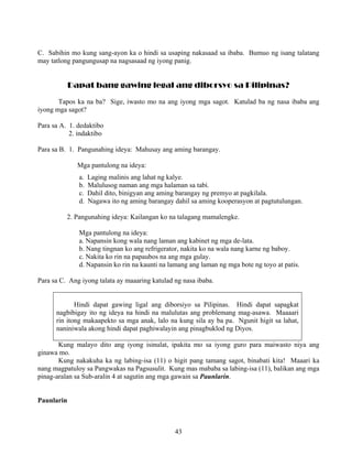 43
C. Sabihin mo kung sang-ayon ka o hindi sa usaping nakasaad sa ibaba. Bumuo ng isang talatang
may tatlong pangungusap na nagsasaad ng iyong panig.
Dapat bang gawing legal ang diborsyo sa Pilipinas?
Tapos ka na ba? Sige, iwasto mo na ang iyong mga sagot. Katulad ba ng nasa ibaba ang
iyong mga sagot?
Para sa A. 1. dedaktibo
2. indaktibo
Para sa B. 1. Pangunahing ideya: Mahusay ang aming barangay.
Mga pantulong na ideya:
a. Laging malinis ang lahat ng kalye.
b. Malulusog naman ang mga halaman sa tabi.
c. Dahil dito, binigyan ang aming barangay ng premyo at pagkilala.
d. Nagawa ito ng aming barangay dahil sa aming kooperasyon at pagtutulungan.
2. Pangunahing ideya: Kailangan ko na talagang mamalengke.
Mga pantulong na ideya:
a. Napansin kong wala nang laman ang kabinet ng mga de-lata.
b. Nang tingnan ko ang refrigerator, nakita ko na wala nang karne ng baboy.
c. Nakita ko rin na papaubos na ang mga gulay.
d. Napansin ko rin na kaunti na lamang ang laman ng mga bote ng toyo at patis.
Para sa C. Ang iyong talata ay maaaring katulad ng nasa ibaba.
Hindi dapat gawing ligal ang diborsiyo sa Pilipinas. Hindi dapat sapagkat
nagbibigay ito ng ideya na hindi na malulutas ang problemang mag-asawa. Maaaari
rin itong makaapekto sa mga anak, lalo na kung sila ay ba pa. Ngunit higit sa lahat,
naniniwala akong hindi dapat paghiwalayin ang pinagbuklod ng Diyos.
Kung malayo dito ang iyong isinulat, ipakita mo sa iyong guro para maiwasto niya ang
ginawa mo.
Kung nakakuha ka ng labing-isa (11) o higit pang tamang sagot, binabati kita! Maaari ka
nang magpatuloy sa Pangwakas na Pagsusulit. Kung mas mababa sa labing-isa (11), balikan ang mga
pinag-aralan sa Sub-aralin 4 at sagutin ang mga gawain sa Paunlarin.
Paunlarin
 