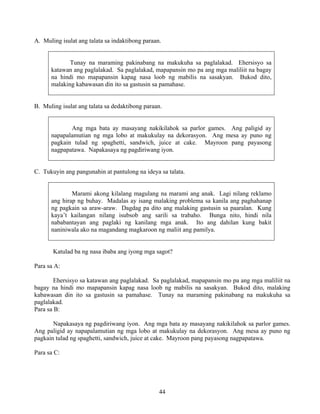 44
A. Muling isulat ang talata sa indaktibong paraan.
Tunay na maraming pakinabang na makukuha sa paglalakad. Ehersisyo sa
katawan ang paglalakad. Sa paglalakad, mapapansin mo pa ang mga maliliit na bagay
na hindi mo mapapansin kapag nasa loob ng mabilis na sasakyan. Bukod dito,
malaking kabawasan din ito sa gastusin sa pamahase.
B. Muling isulat ang talata sa dedaktibong paraan.
Ang mga bata ay masayang nakikilahok sa parlor games. Ang paligid ay
napapalamutian ng mga lobo at makukulay na dekorasyon. Ang mesa ay puno ng
pagkain tulad ng spaghetti, sandwich, juice at cake. Mayroon pang payasong
nagpapatawa. Napakasaya ng pagdiriwang iyon.
C. Tukuyin ang pangunahin at pantulong na ideya sa talata.
Marami akong kilalang magulang na marami ang anak. Lagi nilang reklamo
ang hirap ng buhay. Madalas ay isang malaking problema sa kanila ang paghahanap
ng pagkain sa araw-araw. Dagdag pa dito ang malaking gastusin sa paaralan. Kung
kaya’t kailangan nilang isubsob ang sarili sa trabaho. Bunga nito, hindi nila
nababantayan ang paglaki ng kanilang mga anak. Ito ang dahilan kung bakit
naniniwala ako na magandang magkaroon ng maliit ang pamilya.
Katulad ba ng nasa ibaba ang iyong mga sagot?
Para sa A:
Ehersisyo sa katawan ang paglalakad. Sa paglalakad, mapapansin mo pa ang mga maliliit na
bagay na hindi mo mapapansin kapag nasa loob ng mabilis na sasakyan. Bukod dito, malaking
kabawasan din ito sa gastusin sa pamahase. Tunay na maraming pakinabang na makukuha sa
paglalakad.
Para sa B:
Napakasaya ng pagdiriwang iyon. Ang mga bata ay masayang nakikilahok sa parlor games.
Ang paligid ay napapalamutian ng mga lobo at makukulay na dekorasyon. Ang mesa ay puno ng
pagkain tulad ng spaghetti, sandwich, juice at cake. Mayroon pang payasong nagpapatawa.
Para sa C:
 