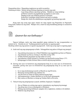 45
Pangunahing ideya: Magandang magkaroon ng maliit na pamilya.
Pantulong na ideya: Marami akong kilalang magulang na marami ang anak.
Lagi nilang reklamo ang hirap ng buhay. Madalas ay isang malaking
problema sa kanila ang paghahanap ng pagkain sa araw-araw.
Dagdag pa dito ang malaking gastusin sa paaralan.
Kung kaya’t kailangan nilang isubsob ang sarili sa trabaho.
Bunga nito, hindi nila nababantayan ang paglaki ng kanilang mga anak.
Kung tama ang iyong mga sagot, maaari mo nang sagutin ang Pangwakas na Pagsusulit.
Kung hindi, balikan mo ang aralin. Matapos nito’y maari ka nang humakbang patungo sa susunod na
modyul.
Gaano ka na kahusay?
Ngayon kaibigan, narito ang isang pagsubok upang malaman ko ang iyongnatutuhan sa
modyul na ito. Simulan mo na! Tandaang gumamit ng hiwalay na sagutang papel.
Basahing mabuti ang mga panuto at sagutan ang pagsusulit. Isulat ang iyong sagot sa sagutang papel.
A. Isulat muli ang mga pangungusap sa ibaba. Salungguhitan ang paksa at bilugan ang panaguri.
1. Ang arabong misyonaryo na si Sharif Makhdum ang nagpakilala ng Islam sa Pilipinas.
2. Ang Sultanate ng Sulu ay itinatag ni Abu Bakr noong 1450.
3. Si Raha Soliman ang pinuno ng mga sultan sa Luzon.
4. Ang kaharian ni Raha Soliman ay sinalakay ng mga Kastila noong Hunyo 1571.
5. Ipinagtanggol ni Raha Soliman laban sa kastila ang kanyang kaharian.
B. Gawing nasa ayos na karaniwan ang pangungusap kung ito ay nasa ayos na di-karaniwan.
Gayundin, gawing nasa ayos na di-karaniwan ang pangungusap kung ito ay nasa ayos na
karaniwan.
1. Isa sa mga pinakatanyag na pook sa Maynila ay ang Divisoria.
2. Maraming murang bilihin ang makikita rito.
3. Ang Divisoria ay kilala rin bilang makasaysayang lugar.
4. Ang katipunerong si Andres Bonifacio ay sa Divisoria ipinanganak.
5. May estatwa ni Bonifacio sa harap ng Tutuban Mall sa Divisoria.
C. Tukuyin kung ang pangungusap ay payak, tambalan, hugnayan o langkapan.
1. Ako ay Pilipino at sa aking mga ugat ay nananalaytay ang dugong kayumanggi.
2. Ang aking ama at ina ay ipinanganak sa Mindanao.
3. Matatag ang kanilang kabuhayan sapagkat sila’y nagkakaisa, malakas at di nahahati.
4. Mahal ko ang aking bayan.
 
