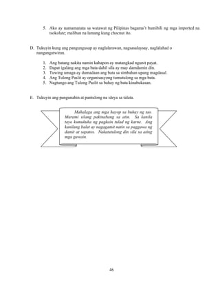 46
Mahalaga ang mga hayop sa buhay ng tao.
Marami silang pakinabang sa atin. Sa kanila
tayo kumukuha ng pagkain tulad ng karne. Ang
kanilang balat ay nagagamit natin sa paggawa ng
damit at sapatos. Nakatutulong din sila sa ating
mga gawain.
5. Ako ay namamanata sa watawat ng Pilipinas bagama’t bumibili ng mga imported na
tsokolate; maliban na lamang kung chocnut ito.
D. Tukuyin kung ang pangungusap ay naglalarawan, nagsasalaysay, naglalahad o
nangangatwiran.
1. Ang batang nakita namin kahapon ay matangkad ngunit payat.
2. Dapat igalang ang mga bata dahil sila ay may damdamin din.
3. Tuwing umaga ay dumadaan ang bata sa simbahan upang magdasal.
4. Ang Tulong Paslit ay organisasyong tumutulong sa mga bata.
5. Nagtungo ang Tulong Paslit sa bahay ng bata kinabukasan.
E. Tukuyin ang pangunahin at pantulong na ideya sa talata.
 