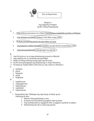 47
Modyul 4
Ang Pagkilala at Pagbuo
ng Iba’t Ibang Pangungusap
A.
1. Ang arabong misyonaryo na si Sharif Makhdum ang nagpakilala ng Islam sa Pilipinas.
2. Ang Sultanate ng Sulu ay itinatag ni Abu Bakr noong 1450.
3. Si Raha Soliman ang pinuno ng mga sultan sa Luzon.
4. Ang kaharian ni Raha Soliman ay sinalakay ng mga Kastila noong Hunyo 1571.
5. Ang kanyang kaharian ay ipinagtanggol ng mga tao.
B.
1. Ang Divisoria ay isa sa mga pinakatanyag na pook sa Maynila.
2. Ang makikita rito ay maraming murang bilihin.
3. Kilala rin bilang makasaysayang lugar ang Divisoria.
4. Sa Divisoria ipinanganak ang katipunerong si Andres Bonifacio..
5. Sa harap ng Tutuban Mall sa Divisoria ay may estatwa ni Bonifacio
C.
a. tambalan
b. payak
c. hugnayan
d. payak
e. langkapan
D.
1. naglalarawan
2. nangangatwiran
3. nagsasalaysay
4. naglalahad
5. nagsasalaysay
E.
1. Pangunahing idea: Mahalaga ang mga hayop sa buhay ng tao.
Pantulong na idea:
1. Marami silang pakinabang sa atin.
2. Sa kanila tayo kumukuha ng pagkain tulad ng karne.
3. Ang kanilang balat ay nagagamit natin sa paggawa ng damit at sapatos.
4. Nakatutulong din sila sa ating mga gawain.
Susi sa Pagwawasto
 