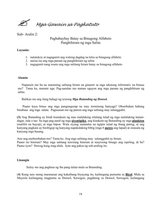 18
Mga Gawain sa Pagkatuto
Sub- Aralin 2:
Pagbabaybay Batay sa Binagong Alfabeto
Panghihiram ng mga Salita
Layunin:
1. natutukoy at nagagamit ang walong dagdag na letra sa binagong alfabeto
2. naiisa-isa ang mga paraan ng panghihiram ng salita
3. nagagamit nang wasto ang mga salitang hiram batay sa binagong alfabeto
Alamin
Napansin mo ba na maraming salitang hiram na ginamit sa mga tekstong informativ na binasa
mo? Tama ka, marami nga. Pag-aaralan mo naman ngayon ang mga paraan ng panghihiram ng
salita.
Balikan mo ang ilang bahagi ng textong Mga Butanding ng Donsol.
Paano kaya binuo ang mga pangungusap na may terminong banyaga? Obserbahan habang
binabasa ang mga talata. Pagtuunan mo ng pansin ang mga salitang may salungguhit.
(3) Ang Butanding ay hindi kumakain ng mas malalaking nilalang tulad ng mga malalaking laman-
dagat, isda o tao. Sa mga pag-aaral ng mga siyentipiko, ang kinakain ng Butanding ay mga plankton
(maliliit na hayop), at mga hipon. Wala siyang matatalas na ngipin tulad ng ibang pating, at ang
kanyang pagkain ay hinihigop ng kanyang napakalaking bibig (mga 8 metro ang lapad) at sinasala ng
kanyang mga hasang.
Ano ang naobserbahan mo? Tama ka. Ang mga salitang may salungguhit ay hiram.
Paano ito hiniram? May mga salitang tuwirang hiniram at mayroong binago ang ispeling, di ba?
Paano iyon? Huwag kang mag-alala. Iyan ang paksa ng sub-araling ito.
Linangin
Ituloy mo ang pagbasa ng iba pang talata mula sa Butanding.
(4) Kung nais mong maranasan ang kakaibang biyayang ito, kailangang pumunta sa Bicol. Mula sa
Maynila kailangang magpunta sa Donsol, Sorsogon, pagdating sa Donsol, Sorsogon, kailangang
 