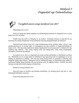 2
Modyul 5
Pagsulat ng Talambuhay
Tungkol saan ang modyul na ito?
Magandang araw sa iyo!
Narito na naman ako upang magbigay ng mahahalagang kaalaman na magagamit mo sa iyong
pang-araw-araw na buhay.
Simple lang ang aralin sa bahaging ito ng modyul. Kailangan lamang na mag-ukol ka ng
kaunting oras upang matagumpay mong matugunan ang mga pangangailangan ng araling ito.
Natitiyak kong marami kang idol o mga hinahangaang artista, politiko, atleta, o kaya’y mga
pangkaraniwang tao sa inyong lugar, na nakagagaawa ng mga mabubuti at kapaki-pakinabang na
bagay sa iba. Sila ang iyong inspirasyon upang magsikap din sa iyong pag-aaral at makamit din ang
kanilang mga nakamit. Nais mong maging tulad nila balang-araw, isang taong hinahangaan,
tinitingala, at huwaran ng kabataan.
Sa modyul na ito, ikaw ay magsusulat ng iyong sariling talambuhay at talambuhay ng ibang
tao. Makikilala mo rin sa mga aralin na inihanda ko ang mga taong tiyak na magbibigay sa iyo ng
dagdag na inspirasyon sa buhay. Sila ang mga taong buong husay na gumanap sa kanilang mga
tungkulin bilang mga Pilipino. Nakagawa sila ng mabubuting bagay na nakatulong nang malaki sa
maraming Pilipino upang makilala nila ang kaniyang sarili, at angking kultura. Kinilala sila hindi
lamang sa ating bansa kundi maging sa ibang bansa.
Handa ka na bang kilalanin sila?
Sige pero bago mo basahin ang kanilang talambuhay, iyo munang gawin ang ilan sa mga
kailangang kahandaan at gawain.
Isang masayang pag-aaral sa iyo!
 