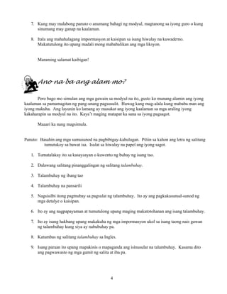 4
7. Kung may malabong panuto o anumang bahagi ng modyul, magtanong sa iyong guro o kung
sinumang may ganap na kaalaman.
8. Itala ang mahahalagang impormasyon at kaisipan sa isang hiwalay na kuwaderno.
Makatutulong ito upang madali mong mababalikan ang mga liksyon.
Maraming salamat kaibigan!
Ano na ba ang alam mo?
Pero bago mo simulan ang mga gawain sa modyul na ito, gusto ko munang alamin ang iyong
kaalaman sa pamamagitan ng pang-unang pagsusulit. Huwag kang mag-alala kung mababa man ang
iyong makuha. Ang layunin ko lamang ay masukat ang iyong kaalaman sa mga araling iyong
kakaharapin sa modyul na ito. Kaya’t maging matapat ka sana sa iyong pagsagot.
Maaari ka nang magsimula.
Panuto: Basahin ang mga sumusunod na pagbibigay-kahulugan. Piliin sa kahon ang letra ng salitang
tumutukoy sa bawat isa. Isulat sa hiwalay na papel ang iyong sagot.
1. Tumatalakay ito sa kasaysayan o kuwento ng buhay ng isang tao.
2. Dalawang salitang pinanggalingan ng salitang talambuhay.
3. Talambuhay ng ibang tao
4. Talambuhay na pansarili
5. Nagsisilbi itong pagtnubay sa pagsulat ng talambuhay. Ito ay ang pagkakasunud-sunod ng
mga detalye o kaisipan.
6. Ito ay ang nagpapayaman at tumutulong upang maging makatotohanan ang isang talambuhay.
7. Ito ay isang hakbang upang makakuha ng mga impormasyon ukol sa isang taong nais gawan
ng talambuhay kung siya ay nabubuhay pa.
8. Katumbas ng salitang talambuhay sa Ingles.
9. Isang paraan ito upang mapakinis o mapaganda ang isinusulat na talambuhay. Kasama dito
ang pagwawasto ng mga gamit ng salita at iba pa.
 