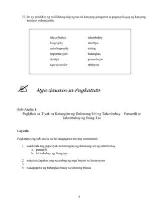 5
10. Ito ay produkto ng malikhaing-isip ng tao na kanyang ginagamit sa pagpapahayag ng kanyang
kaisipan o damdamin.
Mga Gawain sa Pagkatuto
Sub-Aralin 1:
Pagkilala sa Tiyak na Katangian ng Dalawang Uri ng Talambuhay: Pansarili at
Talambuhay ng Ibang Tao
Layunin
Pagkatapos ng sub-aralin na ito, magagawa mo ang sumusunod:
1. nakikilala ang mga tiyak na katangian ng dalawang uri ng talambuhay
a. pansarili
b. talambuhay ng ibang tao
2. napahahalagahan ang naiambag ng mga bayani sa kasaysayan
3.
4. nakagagawa ng balangkas batay sa tekstong binasa
tala at buhay talambuhay
biography interbyu
autobiography sining
impormasyon balangkas
detalye pormularyo
tape recorder rebisyon
 