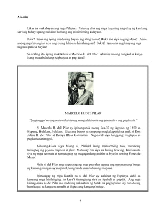 6
Alamin
Likas na makabayan ang mga Pilipino. Patunay dito ang mga bayaning nag-alay ng kanilang
sariling buhay upang makamit lamang ang minimithing kalayaan.
Ikaw? Sino ang iyong iniidolong bayani ng ating bansa? Bakit mo siya naging idolo? Anu-
anong mga katangian niya ang iyong lubos na hinahangaan? Bakit? Anu-ano ang kanyang mga
nagawa para sa bayan?
Sa araling ito, iyong makikilala si Marcelo H. del Pilar. Alamin mo ang tungkol sa kanya.
Isang makabuluhang pagbabasa at pag-aaral!
MARCELO H. DEL PILAR
“Ipagtanggol mo ang matuwid at huwag mong alalahanin ang pananalo o ang pagkatalo.”
Si Marcelo H. del Pilar ay ipinanganak noong ika-30 ng Agosto ng 1850 sa
Kupang, Bulakan, Bulakan. Siya ang bunso sa sampung magkakapatid na anak ni Don
Julian H. del Pilar at Donya Blasa Gatmaitan. Nag-aaral siya hanggang magtapos sa
pagkamanananggol.
Kilalang-kilala siya bilang si Plaridel isang matalentong tao, marunong
tumugtog ng piyano, biyolin at flute. Mahusay din siya sa larong fencing. Kumakanta
siya ng mga serenata at tumutugtog ng magagandang awitin sa biyolin tuwing Flores de
Mayo.
Nais ni del Pilar ang pagtatatag ng mga paaralan upang ang masasamang bunga
ng kamangmangan ay maputol, kung hindi man lubusang mapawi.
Ipinalagay ng mga Kastila na si del Pilar ay kalaban ng Espanya dahil sa
kanyang mga hinihinging ito kaya’t tinangkang siya ay ipahuli at ipapiit. Ang mga
kamag-anak ni del Pilar na madaling nakaalam ng balak na pagpapahuli ay dali-daling
humikayat sa kanya na umalis at iligtas ang kanyang buhay.
 