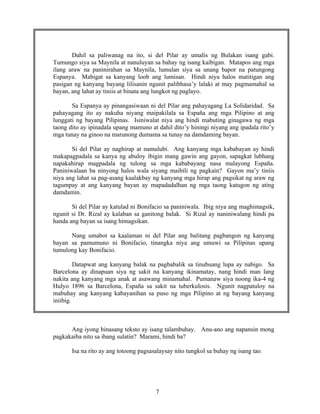 7
Dahil sa paliwanag na ito, si del Pilar ay umalis ng Bulakan isang gabi.
Tumungo siya sa Maynila at nanuluyan sa bahay ng isang kaibigan. Matapos ang mga
ilang araw na paninirahan sa Maynila, lumulan siya sa unang bapor na patungong
Espanya. Mabigat sa kanyang loob ang lumisan. Hindi niya halos matitigan ang
pasigan ng kanyang bayang lilisanin ngunit palibhasa’y lalaki at may pagmamahal sa
bayan, ang lahat ay tiniis at binata ang lungkot ng paglayo.
Sa Espanya ay pinangasiwaan ni del Pilar ang pahayagang La Solidaridad. Sa
pahayagang ito ay nakuha niyang maipakilala sa España ang mga Pilipino at ang
lunggati ng bayang Pilipinas. Isiniwalat niya ang hindi mabuting ginagawa ng mga
taong dito ay ipinadala upang mamuno at dahil dito’y hiningi niyang ang ipadala rito’y
mga tunay na ginoo na marunong dumama sa tunay na damdaming bayan.
Si del Pilar ay naghirap at namulubi. Ang kanyang mga kababayan ay hindi
makapagpadala sa kanya ng abuloy ibigin mang gawin ang gayon, sapagkat lubhang
napakahirap magpadala ng tulong sa mga kababayang nasa malayong España.
Paniniwalaan ba ninyong halos wala siyang maibili ng pagkain? Gayon ma’y tiniis
niya ang lahat sa pag-asang kaalakbay ng kanyang mga hirap ang pagsikat ng araw ng
tagumpay at ang kanyang bayan ay mapadadalhan ng mga taong katugon ng ating
damdamin.
Si del Pilar ay katulad ni Bonifacio sa paniniwala. Ibig niya ang maghimagsik,
ngunit si Dr. Rizal ay kalaban sa ganitong balak. Si Rizal ay naniniwalang hindi pa
handa ang bayan sa isang himagsikan.
Nang umabot sa kaalaman ni del Pilar ang balitang pagbangon ng kanyang
bayan sa pamumuno ni Bonifacio, tinangka niya ang umuwi sa Pilipinas upang
tumulong kay Bonifacio.
Datapwat ang kanyang balak na pagbabalik sa tinubuang lupa ay nabigo. Sa
Barcelona ay dinapuan siya ng sakit na kanyang ikinamatay, nang hindi man lang
nakita ang kanyang mga anak at asawang minamahal. Pumanaw siya noong ika-4 ng
Hulyo 1896 sa Barcelona, España sa sakit na tuberkulosis. Ngunit nagpatuloy na
mabuhay ang kanyang kabayanihan sa puso ng mga Pilipino at ng bayang kanyang
iniibig.
Ang iyong binasang teksto ay isang talambuhay. Anu-ano ang napansin mong
pagkakaiba nito sa ibang sulatin? Marami, hindi ba?
Isa na rito ay ang totoong pagsasalaysay nito tungkol sa buhay ng isang tao.
 