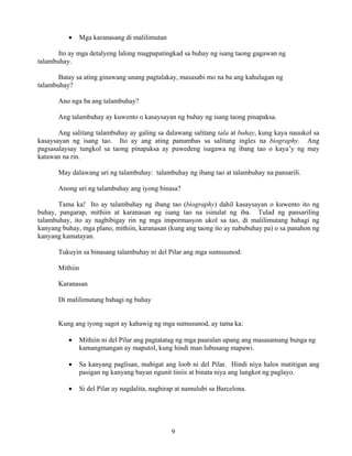 9
• Mga karanasang di malilimutan
Ito ay mga detalyeng lalong magpapatingkad sa buhay ng isang taong gagawan ng
talambuhay.
Batay sa ating ginawang unang pagtalakay, masasabi mo na ba ang kahulugan ng
talambuhay?
Ano nga ba ang talambuhay?
Ang talambuhay ay kuwento o kasaysayan ng buhay ng isang taong pinapaksa.
Ang salitang talambuhay ay galing sa dalawang salitang tala at buhay, kung kaya nauukol sa
kasaysayan ng isang tao. Ito ay ang ating panumbas sa salitang ingles na biography. Ang
pagsasalaysay tungkol sa taong pinapaksa ay puwedeng isagawa ng ibang tao o kaya’y ng may
katawan na rin.
May dalawang uri ng talambuhay: talambuhay ng ibang tao at talambuhay na pansarili.
Anong uri ng talambuhay ang iyong binasa?
Tama ka! Ito ay talambuhay ng ibang tao (biography) dahil kasaysayan o kuwento ito ng
buhay, pangarap, mithiin at karanasan ng isang tao na isinulat ng iba. Tulad ng pansariling
talambuhay, ito ay nagbibigay rin ng mga impormasyon ukol sa tao, di malilimutang bahagi ng
kanyang buhay, mga plano, mithiin, karanasan (kung ang taong ito ay nabubuhay pa) o sa panahon ng
kanyang kamatayan.
Tukuyin sa binasang talambuhay ni del Pilar ang mga sumusunod:
Mithiin
Karanasan
Di malilimutang bahagi ng buhay
Kung ang iyong sagot ay kahawig ng mga sumusunod, ay tama ka:
• Mithiin ni del Pilar ang pagtatatag ng mga paaralan upang ang masasamang bunga ng
kamangmangan ay maputol, kung hindi man lubusang mapawi.
• Sa kanyang paglisan, mabigat ang loob ni del Pilar. Hindi niya halos matitigan ang
pasigan ng kanyang bayan ngunit tiniis at binata niya ang lungkot ng paglayo.
• Si del Pilar ay nagdalita, naghirap at namulubi sa Barcelona.
 