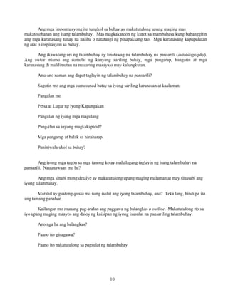 10
Ang mga impormasyong ito tungkol sa buhay ay makatutulong upang maging mas
makatotohanan ang isang talambuhay. Mas magkakaroon ng kurot sa mambabasa kung babanggitin
ang mga karanasang tunay na naiiba o natatangi ng pinapaksang tao. Mga karanasang kapupulutan
ng aral o inspirasyon sa buhay.
Ang ikawalang uri ng talambuhay ay tinatawag na talambuhay na pansarili (autobiography).
Ang awtor mismo ang sumulat ng kanyang sariling buhay, mga pangarap, hangarin at mga
karanasang di malilimutan na maaaring masaya o may kalungkutan.
Anu-ano naman ang dapat taglayin ng talambuhay na pansarili?
Sagutin mo ang mga sumusunod batay sa iyong sariling karanasan at kaalaman:
Pangalan mo
Petsa at Lugar ng iyong Kapangakan
Pangalan ng iyong mga magulang
Pang-ilan sa inyong magkakapatid?
Mga pangarap at balak sa hinaharap.
Paniniwala ukol sa buhay?
Ang iyong mga tugon sa mga tanong ko ay mahalagang taglayin ng isang talambuhay na
pansarili. Nauunawaan mo ba?
Ang mga sinabi mong detalye ay makatutulong upang maging malaman at may sinasabi ang
iyong talambuhay.
Marahil ay gustong-gusto mo nang isulat ang iyong talambuhay, ano? Teka lang, hindi pa ito
ang tamang panahon.
Kailangan mo munang pag-aralan ang paggawa ng balangkas o outline. Makatutulong ito sa
iyo upang maging maayos ang daloy ng kaisipan ng iyong isusulat na pansariling talambuhay.
Ano nga ba ang balangkas?
Paano ito ginagawa?
Paano ito nakatutulong sa pagsulat ng talambuhay
 