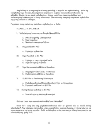 11
Ang balangkas ay ang magsisilbi mong patnubay sa pagsulat mo ng talambuhay. Tulad ng
isang bahay bago ito itayo, kailangan nito ang maayos na plano na susundan o babasahin ng
arkitekto. Ganito rin ang gamit ng balangkas. Ito ang plano kung paano mo ilalahad ang
mahahalagang impormasyon sa isang talambuhay. Makatutulong ito upang magkaroon ng kaisahan
ang iyong isusulat na talumpati.
Pag-aralan mong mabuti ang halimbawa ng balangkas sa ibaba.
MARCELO H. DEL PILAR
I. Mahahalagang Impormasyon Tungkol kay del Pilar
a. Petsa at Lugar ng Kapanganakan
b. Mga Magulang
c. Natatangi niyang mga Talento
II. Pangarap ni Del Pilar
a. Pagtatayo ng Paaralan
III. Mga Pagsubok ni del Pilar
a. Pagtugis sa kanya ng mga Kastila
b. Paglisan niya ng Pilipinas
IV. Mga Karanasan ni del Pilar sa Barcelona
a. Pangangasiwa niya sa La Solidaridad
b. Paghihirap ni del Pilar sa Barcelona
V. Si del Pilar sa Panahon ng Rebolusyon
a. Pagkakasundo ni del Pilar at Bonifacio Ukol sa Himagdikan
b. Pagnanais na Umuwi ni del Pilar
VI. Huling Bahagi ng Buhay ni del Pilar
a. Petsa at Lugar ng kanyang Kamatayan
Ano ang iyong mga napansin sa ipinakita kong balangkas?
Hindi ba’t kung ano ang pagkakasunud-sunod nito ay ganoon din sa binasa mong
talambuhay? Ang balangkas na ipinakita ko ay parang buto o kalansay lamang, iyo itong lalagyan ng
laman sa proseso ng iyong pagsulat. Dahil sa balangkas na ito, makatatayo bilang isang maayos na
talambuhay ang iyong akda.
 