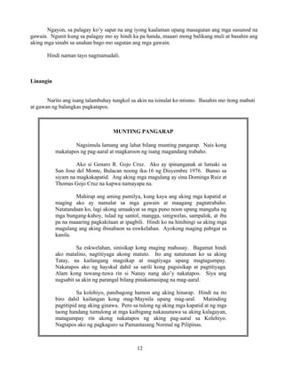 12
Ngayon, sa palagay ko’y sapat na ang iyong kaalaman upang masagutan ang mga susunod na
gawain. Ngunit kung sa palagay mo ay hindi ka pa handa, maaari mong balikang muli at basahin ang
aking mga sinabi sa unahan bago mo sagutan ang mga gawain.
Hindi naman tayo nagmamadali.
Linangin
Narito ang isang talambuhay tungkol sa akin na isinulat ko mismo. Basahin mo itong mabuti
at gawan ng balangkas pagkatapos.
MUNTING PANGARAP
Nagsimula lamang ang lahat bilang munting pangarap. Nais kong
makatapos ng pag-aaral at magkaroon ng isang magandang trabaho.
Ako si Genaro R. Gojo Cruz. Ako ay ipinanganak at lumaki sa
San Jose del Monte, Bulacan noong ika-16 ng Disyembre 1976. Bunso sa
siyam na magkakapatid. Ang aking mga magulang ay sina Dominga Ruiz at
Thomas Gojo Cruz na kapwa namayapa na.
Mahirap ang aming pamilya, kung kaya ang aking mga kapatid at
maging ako ay namulat sa mga gawain at maagang pagtatrabaho.
Natatandaan ko, lagi akong umaakyat sa mga puno noon upang manguha ng
mga bungang-kahoy, tulad ng santol, mangga, sinigwelas, sampalok, at iba
pa na maaaring pagkakitaan at ipagbili. Hindi ko na hinihingi sa aking mga
magulang ang aking ibinabaon sa eswkelahan. Ayokong maging pabigat sa
kanila.
Sa eskwelahan, sinisikap kong maging mahusay. Bagamat hindi
ako matalino, nagtitiyaga akong matuto. Ito ang natutunan ko sa aking
Tatay, na kailangang magsikap at magtiyaga upang magtagumpay.
Nakatapos ako ng hayskul dahil sa sarili kong pagsisikap at pagtitiyaga.
Alam kong tuwang-tuwa rin si Nanay nang ako’y nakatapos. Siya ang
nagsabit sa akin ng parangal bilang pinakamasipag na mag-aaral.
Sa kolehiyo, panibagong hamon ang aking hinarap. Hindi na ito
biro dahil kailangan kong mag-Maynila upang mag-aral. Matinding
pagtitipid ang aking ginawa. Pero sa tulong ng aking mga kapatid at ng mga
taong handang tumulong at mga kaibigang nakauunawa sa aking kalagayan,
matagumpay rin akong nakatapos ng aking pag-aaral sa Kolehiyo.
Nagtapos ako ng pagkaguro sa Pamantasang Normal ng Pilipinas.
 
