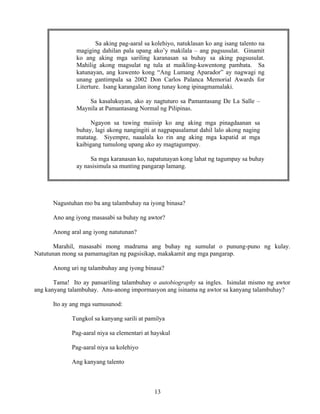 13
Nagustuhan mo ba ang talambuhay na iyong binasa?
Ano ang iyong masasabi sa buhay ng awtor?
Anong aral ang iyong natutunan?
Marahil, masasabi mong madrama ang buhay ng sumulat o punung-puno ng kulay.
Natutunan mong sa pamamagitan ng pagsisikap, makakamit ang mga pangarap.
Anong uri ng talambuhay ang iyong binasa?
Tama! Ito ay pansariling talambuhay o autobiography sa ingles. Isinulat mismo ng awtor
ang kanyang talambuhay. Anu-anong impormasyon ang isinama ng awtor sa kanyang talambuhay?
Ito ay ang mga sumusunod:
Tungkol sa kanyang sarili at pamilya
Pag-aaral niya sa elementari at hayskul
Pag-aaral niya sa kolehiyo
Ang kanyang talento
Sa aking pag-aaral sa kolehiyo, natuklasan ko ang isang talento na
magiging dahilan pala upang ako’y makilala – ang pagsusulat. Ginamit
ko ang aking mga sariling karanasan sa buhay sa aking pagsusulat.
Mahilig akong magsulat ng tula at maikling-kuwentong pambata. Sa
katunayan, ang kuwento kong “Ang Lumang Aparador” ay nagwagi ng
unang gantimpala sa 2002 Don Carlos Palanca Memorial Awards for
Literture. Isang karangalan itong tunay kong ipinagmamalaki.
Sa kasalukuyan, ako ay nagtuturo sa Pamantasang De La Salle –
Maynila at Pamantasang Normal ng Pilipinas.
Ngayon sa tuwing maiisip ko ang aking mga pinagdaanan sa
buhay, lagi akong nangingiti at nagpapasalamat dahil lalo akong naging
matatag. Siyempre, naaalala ko rin ang aking mga kapatid at mga
kaibigang tumulong upang ako ay magtagumpay.
Sa mga karanasan ko, napatunayan kong lahat ng tagumpay sa buhay
ay nasisimula sa munting pangarap lamang.
 