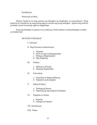 14
Kasalukuyan
Paniniwala sa buhay
Ngayon, handa ka na bang gumawa ng balangkas ng talambuhay na iyong binasa? Kung
handa ka na, kumuha ka ng isang buong papel at simulan ang iyong balangkas. Ngunit kung hindi ka
pa handa, maaari ka munang saglit na magpahinga.
Kung ang balangkas na ginawa mo ay kahawig o hindi nalalayo sa aking balangkas sa ibaba,
ay binabati kita!
MUNTING PANGARAP
I. Panimula
II. Mga Personal na Impormasyon
a. Pangalan
b. Petsa at Lugar na Kapanganakan
c. Bilang ng Magkakapatid
d. Mga Magulang
III. Pamilya
a. Mahirap na Pamilya
b. Maagang Pagtatrabaho
IV. Eskwelahan
a. Pagsisikap na Maging Mahusay
b. Pagtatamo ng Karangalan
V. Buhay Kolehiyo
a. Panibagong Hamon
b. Pagtulong ng mga Kapatid at Kaibigan
VI. Pagtuklas sa Talento
a. Pagsulat
b. Parangal na Nakamit
VII. Kasalukuyan
VIII. Wakas
 