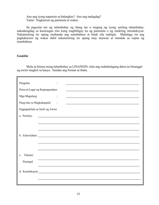 15
Ano ang iyong napansin sa balangkas? Ano ang nadagdag?
Tama! Nagkaroon ng panimula at wakas.
Sa pagsulat mo ng talambuhay ng ibang tao o maging ng iyong sariling talambuhay,
nakadaragdag sa kasiningan nito kung magbibigay ka ng panimula o ng maikling introduksyon.
Nakatutulong ito upang maihanda ang mambabasa at hindi sila mabigla. Mahalaga rin ang
pagkakaroon ng wakas dahil nakatutulong ito upang may maiwan at tumatak sa isipan ng
mambabasa.
Gamitin
Mula sa binasa mong talambuhay sa LINANGIN, itala ang mahahalagang datos na binanggit
ng awtor tungkol sa kanya. Sundan ang format sa ibaba.
Pangalan : ___________________________________________________
Petsa at Lugar ng Kapanganakan: ___________________________________________________
Mga Magulang : ___________________________________________________
Pang-ilan sa Magkakapatid : ___________________________________________________
Pagpapakilala sa Sarili ng Awtor
a. Pamilya _______________________________________________________________________
_______________________________________________________________________
_______________________________________________________________________
b. Eskwelahan _______________________________________________________________________
_______________________________________________________________________
_______________________________________________________________________
c. Talento/
_______________________________________________________________________
Parangal
_______________________________________________________________________
d. Kasalukuyan _______________________________________________________________________
________________________________________________________________________
 