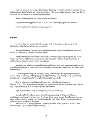 16
Ngayong napunan mo na ng mahahalagang datos ang pormularyo, tiyak na alam mo na ang
mahahalagang dapat lamanin ng isang talambuhay. Ito ang pangkaraniwang mga mga datos o
impormasyon na isinasama sa pagsulat ng talambuhay.
Handa ka na bang isulat ang iyong sariling talambuhay?
May inihanda akong gawain sa iyo sa SUBUKIN. Mahalagang gawin mo muna ito.
Sana’y magtagumpay ka sa iyong mga gagawin!
Lagumin
Sa sub-araling ito, iyong nakikilala ang mga tiyak na katangian ng dalawang uri ng
talambuhay: talambuhay ng ibang tao at pansarili.
Ang talambuhay ng ibang tao (biography) ay nagsasalaysay tungkol sa buhay, pangarap,
mithiin at karanasan ng isang tao na isinulat ng iba.
Ang talambuhay na pansarili (autobiography) naman ay nagsasalaysay ngunit ang awtor
mismo ang sumulat ng kanyang sariling buhay, mga pangarap, hangarin at mga karanasang di
malilimutan na maaaring masaya o may kalungkutan.
Ang dalawang uri na ito ng talambuhay ay nagbibigay rin ng mga impormasyon ukol sa tao,
di malilimutang bahagi ng buhay, mga plano at pangarap, mithiin, karanasan (kung ang taong ito ay
nabubuhay pa.)
Sa pamamagitan din ng sub-araling ito, iyong nalaman ang kahalagahan ng balangkas o
outline bilang pasimulang hakbang sa pagsulat ng talambuhay. Ang balangkas ang nagsisilbing
patnubay ng awtor upang magkaroon ng kaisahan ang kanyang akda.
Higit sa lahat, iyong nakilala nang lubusan ang kinikilala nating bayani, si
Marcelo H. del Pilar. Iyong nalaman ang kanyang mga naiambag sa pagkakamit ng ating kalayaan.
Ang kanyang buhay ay tiyak na magiging inspirasyon sa iyo.
Ngayon, handa ka na bang isulat ang iyong sariling talambuhay?
Alam kong hindi madaling gawin ito dahil ang pagsulat ng sariling talambuhay ay
magbubukas ng ating sarili sa ibang tao. Pero kung iisipin nating mabuti, dapat hangaan ang mga
taong naglakas-loob na isalaysay ang tungkol sa kanila. Nais nilang ibahagi at makapagdulot ng
mabubuting aral sa buhay ng ibang tao.
Aalalayan kita sa iyong pagsusulat. May mga inihanda akong gawain sa SUBUKIN na
makatutulong sa iyo sa pagsulat ng talambuhay.
 