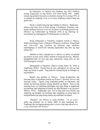 20
Sa katunayan, sa marmol niya hinubog ang 1953 iskultura
niyang Kaganapan at ang Mother and Child noong 1987. Adobe
naman ang ginamit niya para sa iskultura niyang Torso noong 1972, at
sa mahigit na sampung works of art niya, simpleng semento lang ang
gamit niya.
Payak o simple lang ang mga trabaho ni Abueva. Malayung-
malayo ang istilo niya sa titser niyang si Guillermo Tolentino, ang
kauna-unahang National Artist for Sculpture na kilalang gumawa ng
Oblation ng Unibersidad ng Pilipinas (UP) at ng tintawag na
monumento na matatagpuan SA Monumento sa Caloocan.
Kung tradisyonal si Tolentino, moderno naman si Abueva.
Kilala siya bilang Father of Modern Philippine Sculpture. Kung hindi
man true-to-life ang rendition ng kanyang mga iskultura,
matalinghaga at kawili-wili namang pagmasdan ang linis ng mga
hubog nito.
Maliban sa bato, umuukit din si Abueva sa kahoy na katulad
ng molave at nara, tanso, bakal, salamin at kung-anu-ano pa. Minsan,
pinaghahalo-halo rin niya ang mga materyales, isang istilo na una
rinG hinangaan sa kanya.
Ipinanganak si Napoleon Abueva noong Enero 26, 1930 sa
Tagbilaran, Bohol. Noong bata pa siya, gumagawa na siya ng mga
hugis ng hayop sa putik. Ang paborito niyang hayop na hubugin ay
ang kalabaw.
Bigatin ang pamilya ni Abueva. Isang Kongresista ang
kanyang tatay at presidente naman ng Women’s Auxiliary Service ang
kanyang nanay. Ngunit isang kagimbal-gimbal na karanasan ang
sinapit ng kanyang pamilya noong panahon ng Hapon. Siya at ang
kanyang kuya, ay napilitang pakinggan ang mga daing at paghihirap
ng kanilang mga magulang sa kamay ng mga Kempati o ng Japanese
Military Police. Pagkatapos nito, siya at ang kuya niya mismo ang
naghanap ng bangkay ng kanilang mga magulang sa isang lugar na
pinagtambakan ng mga taong pinatay ng malulupit na Hapon.
“Masakit,” ani Abueva sa isang interbyu. “As an artist,
naiba ang pananaw ko sa buhay dahil sa mga karanasan ko.
Naghanap ako ng bagong paraan para i-express ang mga ideya ko as
a way of dealing with the pain.”
 