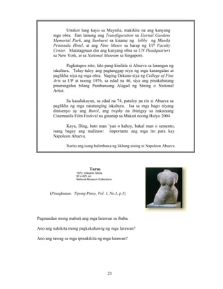 21
Torso
1972, Volcanic Stone
60 x 425 cm
National Museum Collections
(Pinagkunan: Tipong Pinoy, Vol. 1, No.3, p.3)
Pagmasdan mong mabuti ang mga larawan sa ibaba.
Ano ang nakikita mong pagkakahawig ng mga larawan?
Ano ang tawag sa mga ipinakikita ng mga larawan?
Umikot lang kayo sa Maynila, makikita na ang kanyang
mga obra. Ilan lamang ang Transfiguration sa Eternal Gardens
Memorial Park, ang Sunburst sa kisame ng lobby ng Manila
Peninsula Hotel, at ang Nine Muses sa harap ng UP Faculty
Center. Matatagpuan din ang kanyang obra sa UN Headquarters
sa New York, at sa National Museum sa Singapore.
Pagkatapos nito, lalo pang kinilala si Abueva sa larangan ng
iskultura. Tuluy-tuloy ang pagtanggap niya ng mga karangalan at
paglikha niya ng mga obra. Naging Dekano siya ng College of Fine
Arts sa UP at noong 1976, sa edad na 46, siya ang pinakabatang
pinarangalan bilang Pambansang Alagad ng Sining o National
Artist.
Sa kasalukuyan, sa edad na 74, patuloy pa rin si Abueva sa
paglikha ng mga natatanging iskultura. Isa sa mga bago niyang
dinisenyo ay ang Burol, ang trophy na ibinigay sa nakaraang
Cinemanila Film Festival na ginanap sa Makati noong Hulyo 2004.
Kaya, Ding, bato man ’yan o kahoy, bakal man o semento,
isang bagay ang malinaw: importante ang mga ito para kay
Napoleon Abueva.
Narito ang isang halimbawa ng likhang sining ni Napoleon Abueva.
 