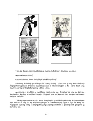 22
Tama ka! Sayaw, pagpinta, iskultura at musika. Lahat ito ay itinuturing na sining.
Ano nga ba ang sining?
Paano malalaman na ang isang bagay ay likhang-sining?
Maraming maaaring ipakahulugan sa salitang sining. Bawat tao ay may kanya-kanyang
pagpapakahulugan dito. Maaaring ang sining sa akin ay hindi sining para sa iba. Ikaw? Tiyak kong
mayroon ka ring sariling kahulugan ng salitang sining.
Ang sining ay produkto ng malikhaing pag-iisip ng tao. Ipinahahayag niya ang kanyang
damdamin o kaisipan sa naiibang paraan. Nasasabi niya ang kanyang nais ipahayag sa paraang
naiiba at masining.
Tulad ng mga larawan sa itaas, bawat larangang ito ay itinuturing na sining. Sa pamamagitan
nito, nakalilikha ang tao ng mabubuting bagay na nakapagbibigay-lugod at saya sa ibang tao.
Nagagamit niya ang sining sa pagpapahayag ng kanyang damdamin sa paarang hindi ginagawa ng
maraming tao.
 