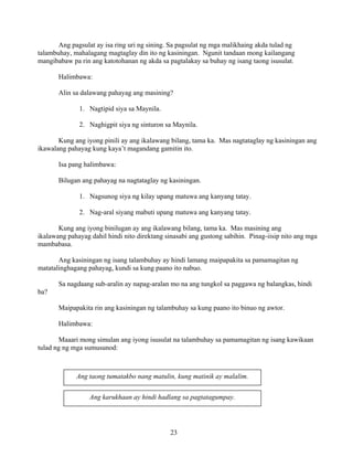 23
Ang pagsulat ay isa ring uri ng sining. Sa pagsulat ng mga malikhaing akda tulad ng
talambuhay, mahalagang magtaglay din ito ng kasiningan. Ngunit tandaan mong kailangang
mangibabaw pa rin ang katotohanan ng akda sa pagtalakay sa buhay ng isang taong isusulat.
Halimbawa:
Alin sa dalawang pahayag ang masining?
1. Nagtipid siya sa Maynila.
2. Naghigpit siya ng sinturon sa Maynila.
Kung ang iyong pinili ay ang ikalawang bilang, tama ka. Mas nagtataglay ng kasiningan ang
ikawalang pahayag kung kaya’t magandang gamitin ito.
Isa pang halimbawa:
Bilugan ang pahayag na nagtataglay ng kasiningan.
1. Nagsunog siya ng kilay upang matuwa ang kanyang tatay.
2. Nag-aral siyang mabuti upang matuwa ang kanyang tatay.
Kung ang iyong binilugan ay ang ikalawang bilang, tama ka. Mas masining ang
ikalawang pahayag dahil hindi nito direktang sinasabi ang gustong sabihin. Pinag-iisip nito ang mga
mambabasa.
Ang kasiningan ng isang talambuhay ay hindi lamang maipapakita sa pamamagitan ng
matatalinghagang pahayag, kundi sa kung paano ito nabuo.
Sa nagdaang sub-aralin ay napag-aralan mo na ang tungkol sa paggawa ng balangkas, hindi
ba?
Maipapakita rin ang kasiningan ng talambuhay sa kung paano ito binuo ng awtor.
Halimbawa:
Maaari mong simulan ang iyong isusulat na talambuhay sa pamamagitan ng isang kawikaan
tulad ng ng mga sumusunod:
Ang taong tumatakbo nang matulin, kung matinik ay malalim.
Ang karukhaan ay hindi hadlang sa pagtatagumpay.
 