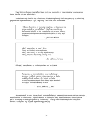24
Siguruhin mo lamang na ang kawikaan na iyong gagamitin ay may malaking kaugnayan sa
taong isusulat mo ang talambuhay.
Maaari mo ring simulan ang talambuhay sa pamamagitan ng direktang pahayag ng mismong
gagawan mo ng talambuhay o kaya’y ng isang kinikilala, tulad halimbawa:
Maaari ring mga linya mula sa isang sikat na awitin:
Ako’y isang pinoy sa puso’t diwa
Pinoy na isinilang sa ating bansa
Ako’y hindi sanay sa wikang mga banyaga
Ako’y pinoy na mayroong sariling wika.
- Ako’y Pinoy, Florante
O kaya’y isang bahagi ng balitang nabasa mo sa dyaryo:
Ilang araw na ang nakalilipas nang makahanap
ang mga residente ng mga piraso ng ginto sa ilalim
ng Felix Brigde sa Brgy. Del Monte sa balita
ay dagling sumugod ang daan-daang mga residente
sa ilog na tinatambakan ng basura.
- Libre, Oktubre 5, 2004
Ang paggamit ng mga ito sa simula ng talambuhay ay makatutulong upang maging masining
ang isinusulat na talambuhay. Ngunit tandaan na kailangan itong may kinalaman o kaugnayan sa
paksa at maging sa taong ginagawan ng talambuhay. Huwag din kalilimutang isama kung saan
kinuha o kung sino ang nagsabi ng kinuhang pahayag.
“Maano kung tayo ay mamatay sa gitna o sa katapusan ng
ating matinik na paglalakbay? Hindi tayo masisising
kabataang hahalili sa tin. At sa halip nito ay mga luha ng
pagmamahal at pasasalmat ang ididilig nila sa ating mga
libingan.”
- Apolinario Mabini
 