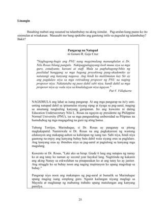 25
Linangin
Basahing mabuti ang susunod na talambuhay na aking isinulat. Pag-aralan kung paano ko ito
sinimulan at winakasan. Masasabi mo bang epektibo ang ganitong istilo sa pagsulat ng talambuhay?
Bakit?
Pangarap na Natupad
ni Genaro R. Gojo Cruz
"Nagbagong-hugis ang PNU nang magsimulang manungkulan si Dr.
Nilo Rosas bilang pangulo. Nakipagpalagayang-loob muna siya sa mga
guro, estudyante, kawani at staff. Mula sa pagbabagong-bihis ng
pasilidad hanggang sa mga bagong proyektong pang-akademiko ay
natatangi ang kanyang nagawa. Ang hindi ko malilimutan kay Sir ay
ang pagdalaw niya sa mga retiradong propesor ng PNU na naging
propesor niya. Nakatataba ng puso dahil sabi niya, kundi dahil sa mga
propesor niya ay wala siya sa kinalalagyan niya ngayon."
Pat V. Villafuerte
NAGSIMULA ang lahat sa isang pangarap. At ang mga pangarap na ito'y unti-
unting natupad dahil sa ipinamalas niyang sipag at tiyaga sa pag-aaral, maging
sa anumang tungkuling kanyang gampanan. Ito ang kuwento ni dating
Education Undersecretary Nilo L. Rosas na ngayon ay presidente ng Philippine
Normal University (PNU), isa sa mga pangunahing unibersidad sa Pilipinas na
humuhubog ng mga magagaling na guro ng ating bansa.
Tubong Torrijos, Marinduque, si Dr. Rosas ay panganay sa pitong
magkakapatid. Naniniwala si Dr. Rosas na ang pagkakaroon ng wastong
edukasyon ang makapag-aahon sa kahirapan ng isang tao. Sabi niya, hindi niya
gaanong na-enjoy ang kanyang buhay bata dahil wala siyang oras sa paglalaro.
Ang kanyang oras ay ibinuhos niya sa pag-aaral at pagtulong sa kanyang mga
magulang.
Kuwento ni Dr. Rosas, "Laki ako sa hirap. Grade 6 lang ang natapos ng nanay
ko at ang tatay ko naman ay second year hayskul lang. Nagtitinda ng kakanin
ang aking Nanay sa eskwelahan na pinapasukan ko at ang tatay ko ay janitor.
Ang struggle ko sa buhay noon ang naging inspirasyon ko upang magsikap sa
buhay."
Pangarap niya noon ang makatapos ng pag-aaral at bumalik sa Marinduque
upang maging isang simpleng guro. Ngunit kailangan niyang maglagi sa
Maynila at maghanap ng mabuting trabaho upang matulungan ang kanyang
pamilya.
 
