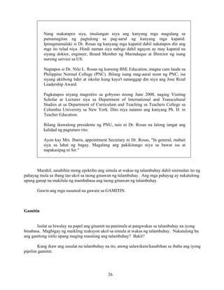 26
Nang makatapos siya, tinulungan niya ang kanyang mga magulang sa
pamamagitan ng pagtulong sa pag-aaral ng kanyang mga kapatid.
Ipinagmamalaki si Dr. Rosas ng kanyang mga kapatid dahil nakatapos din ang
mga ito tulad niya. Hindi naman siya nabigo dahil ngayon ay may kapatid na
siyang doktor, engineer, Board Member ng Marinduque at Director ng isang
nursing service sa US.
Nagtapos si Dr. Nilo L. Rosas ng kursong BSE Education, magna cum laude sa
Philippine Normal College (PNC). Bilang isang mag-aaral noon ng PNC, isa
siyang aktibong lider at iskolar kung kaya't natanggap din niya ang Jose Rizal
Leadership Award.
Pagkatapos niyang magretiro sa gobyeno noong June 2000, naging Visiting
Scholar at Lecturer siya sa Department of International and Transcultural
Studies at sa Department of Curriculum and Teaching sa Teachers College sa
Columbia University sa New York. Dito niya natamo ang kanyang Ph. D. in
Teacher Education.
Bilang ikawalong presidente ng PNU, nais ni Dr. Rosas na lalong iangat ang
kalidad ng pagtuturo rito.
Ayon kay Mrs. Ibarra, appointment Secretary ni Dr. Rosas, "In general, mabait
siya sa lahat ng bagay. Magalang ang pakikitungo niya sa bawat isa at
napakasipag ni Sir."
Marahil, sasabihin mong epektibo ang simula at wakas ng talambuhay dahil sinimulan ito ng
pahayag mula sa ibang tao ukol sa taong ginawan ng talambuhay. Ang mga pahayag ay nakatulong
upang ganap na makilala ng mambabasa ang taong ginawan ng talambuhay.
Gawin ang mga susunod na gawain sa GAMITIN.
Gamitin
Isulat sa hiwalay na papel ang ginamit na panimula at pangwakas sa talambuhay na iyong
binabasa. Magbigay ng maikling reaksyon ukol sa simula at wakas ng talambuhay. Nakatulong ba
ang ganitong istilo upang maging masining ang talambuhay? Bakit?
Kung ikaw ang susulat na talambuhay na ito, anong salawikain/kasabihan sa ibaba ang iyong
pipiliin gamitin:
 