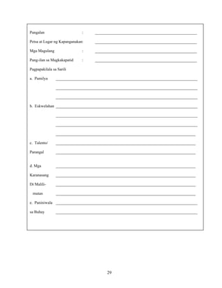 29
Pangalan : ___________________________________________________
Petsa at Lugar ng Kapanganakan: ___________________________________________________
Mga Magulang : ___________________________________________________
Pang-ilan sa Magkakapatid : ___________________________________________________
Pagpapakilala sa Sarili
a. Pamilya _______________________________________________________________________
_______________________________________________________________________
_______________________________________________________________________
b. Eskwelahan _______________________________________________________________________
_______________________________________________________________________
_______________________________________________________________________
______________________________________________________________________
c. Talento/ ______________________________________________________________________
Parangal ______________________________________________________________________
d. Mga ______________________________________________________________________
Karanasang ______________________________________________________________________
Di Malili- ______________________________________________________________________
mutan ______________________________________________________________________
e. Paniniwala _______________________________________________________________________
sa Buhay _______________________________________________________________________
 