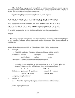 21
May iba ka bang naging sagot? Upang higit na malinawan, mahalagang alamin ang mga
prosesong dapat na sundin sa panghihiram. Makakatulong sa iyo ang pagbabalik-aral sa 8 dagdag na
letra sa ating alfabeto at ang paraan ng paggamit nito.
Ang Alfabetong Filipino ay binubuo ng 28 letra na ganito ang ayos:
A, B, C, D, E, F, G, H, I, J, K ,L, M, N, Ň, NG, O, P, Q, R, S, T, U, V, W, X, Y, Z
Sa 28 letrang ito ng alfabeto, 20 letra ang nasa dating ABAKADA (A, B, K, D, E, G, H,
I, L, M, N, NG. O, P, R, S, T, U, W Y), at 8 letra ang dagdag dito (C, F, J, Ň, Q, V, X,
Z) na galing sa mga umiiral na wika at wikain ng Pilipinas at sa iba pang mga wikang
banyaga.
Ang walong dagdag na letrang ito ang tutulong upang maging madali ang panghihiram ng Filipino
sa iba’t ibang wika at wikain. Basahin at pag-aralan mo ang mga tuntunin upang maging gabay mo sa
pagbabaybay.
May tiyak na mga tuntunin sa gamit ng walong letrang hiram. Narito, pag-aralan mo:
1. Letrang C
1.1 Panatilihin ang letrang C kung ang salita ay hinihiram sa orihinal na anyo.
Halimbawa: calculus chlorophyll cellphone
carbohydrates de facto corsage
May naiisip ka pa bang halimbawa na pwede mong idagdag?
1.2 Palitan ang letrang C ng letrang S kung ang tunog ay /s/, at ng letrang K kung ang
tunog ay /k/ kapag binaybay sa Filipino ang hiram na salitang may letrang C.
c s c k
Halimbawa: participant partisipant magnetic magnetic
central sentral card kard
Ano pa ang ibang halimbawa?
2. Letrang Q
2.1 Panatilihin ang letrang Q kung ang salita ay hiniram sa orihinal na anyo.
Narito ang ilang halimbawa:
 