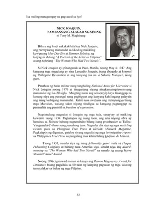 32
Isa muling matagumpay na pag-aaral sa iyo!
NICK JOAQUIN,
PAMBANSANG ALAGAD NG SINING
ni Tony M. Maghirang
Bihira ang hindi nakakakilala kay Nick Joaquin,
ang premyadong manunulat sa likod ng maiikling
kuwentong May Day Eve at Summer Solstice, ng
tanyag na dulang “A Portrait of the Artist as Filipino”
at ang nobelang “The Woman Who Had Two Navels”.
Si Nick Joaquin ay ipinanganak sa Paco, Manila, noong May 4, 1947. Ang
kanyang mga magulang ay sina Leocadio Joaquin, isang abogado at koronel
ng Philippine Revolution at ang kanyang ina na si Salome Marquez, isang
guro.
Panahon ng batas militar nang tanghaling National Artist for Literature si
Nick Joaquin noong 1976 at tinaguriang siyang pinakamaimpluwensyang
manunulat ng ika-20 siglo. Maigting noon ang sensorsyip kaya tinanggap na
lamang niya ang parangal nang pagbigyan ang kanyang kahilingang palayain
ang isang kaibigang manunulat. Kahit nasa awdyens ang makapangyarihang
mga Marcoses, walang takot niyang tinuligsa sa kanyang pagtanggap na
pananalita ang paniniil sa freedom of expression.
Nagsimulang magsulat si Joaquin ng mga tula, sanaysay at maikling
kuwento taong 1934. Pagkatapos ng isang taon, ang una niyang obra ay
lumabas sa Tribune habang nagtatrabaho bilang isang proofreader sa Taliba-
Vanguardia-Tribune nang panahong iyon. Nagsulat din siya ng mga maiikling
kwento para sa Philippine Free Press at Herald: Midweek Magazine.
Pagkatapos ng digmaan, patuloy siyang nagsulat ng mga investigative reports
sa Philippines Free Press sa pangalang mas kilala bilang Quijano de Manila.
Taong 1957, nanalo siya ng isang fellowship grant mula sa Harper
Publishing Company at habang nasa Amerika siya, sinulat niya ang award-
winning na “The Woman Who had Two Navels” na nanalo ng unang Harry
Stonehill Novel Award.
Noong 1996, iginawad naman sa kanya ang Ramon Magsaysay Award for
Literature bilang pagkilala sa 60 taon ng kanyang pagsulat ng mga sulating
tumatalakay sa buhay ng mga Pilipino.
 