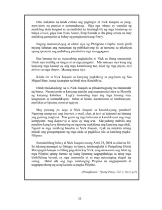 33
Dito makikita na hindi elitista ang pagtingin ni Nick Joaquin sa pang-
araw-araw na panulat o pamamahayag. Siya nga mismo ay sumulat ng
maiikling akda tungkol sa peronalidad na tinatangkilik ng mga tinatawag na
bakya crowd, gaya nina Nora Aunor, Erap Estrada at iba pang artista na may
malaking gampanin sa buhay ng pangkaraniwang-Pinoy.
Naging mamamahayag at editor siya ng Philippine Graphic nunit pinili
niyang labanan ang pamunuan ng publikasyong ito at sumama sa piketlayn
upang iprotesta ang mababang pasahod sa mga manggagawa.
Ilan lamang ito sa masasabing pagkakaiba ni Nick sa ibang manunulat.
Hindi siya mahilig sa rangya at sa mga pangaral. Mas masaya siya kung ang
kanyang mga kausap ay ang mga karaniwang tao, tulad ng mga piyon, taxi
drivers at mga obrero. Masang-masa siya.
Kilala rin si Nick Joaquin sa kanyang pagkahilig sa pag-inom ng San
Miguel Beer, isang katangian na hindi niya ikinahihiya.
Hindi maikakailang isa si Nick Joaquin sa pinakamagaling na manunulat
ng bansa. Nasasalamin sa kanyang panulat ang pagmamahal niya sa Maynila
ng kanyang kabataan. Lagi’y nasasaling niya ang mga temang may
kaugnayan sa kontradiksyon: babae at lalake, katotohanan at imahinasyon,
panitikan at lipunan, noon at ngayon.
May puwang pa kaya si Nick Joaquin sa kasalukuyang panahon?
Ngayong usung-uso ang internet, e-mail, chat, at text, at kakaunti na lamang
ang gustong magbasa. Mas gusto ng mga kabataan sa kasalukuyan ang mag-
kompyuter, mag-Ragnarok o kaya ay mag-text. Masyadong mabilis ang
panahon kung kaya itinuturing na ngayong makaluma ang kanyang mga akda.
Ngunit sa mga nahihilig basahin ni Nick Joaquin, tiyak na nakikita nilang
malaki ang ginagampanan ng mga akda sa pagkilala nila sa kanilang pagka-
Pilipino.
Sumakabilang buhay si Nick Joaquin noong Abril 29, 2004 sa edad na 86.
Sa luksang-parangal na ibinigay sa kanya, imimungkahi ni Pangulong Gloria
Macapagal-Arroyo na bilang pag-alala kay Nick, magsama-sama ang lahat ng
mga Pilipino upang bumuo ng isang lipunang nagpapahalaga sa ating mga
kinikilalang bayani, sa mga manunulat at sa mga natatanging alagad ng
sining. Dahil sila ang mga natatanging Pilipino na nagpapanatili at
nagpapayabong ng ating kultura at pagka-Pilipino.
(Pinagkunan: Tipong Pinoy, Vol. 1, No.5, p.4)
 