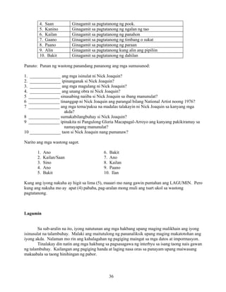 36
4. Saan Ginagamit sa pagtatanong ng pook.
5. Kanino Ginagamit sa pagtatanong ng ngalan ng tao
6. Kailan Ginagamit sa pagtatanong ng panahon
7. Gaano Ginagamit sa pagtatanong ng timbang o sukat
8. Paano Ginagamit sa pagtatanong ng paraan
9. Alin Ginagamit sa pagtatanong kung alin ang pipiliin
10. Bakit Ginagamit sa pagtatanong ng dahilan
Panuto: Punan ng wastong panandang pananong ang mga sumusunod:
1. ______________ ang mga isinulat ni Nick Joaquin?
2. ______________ ipinanganak si Nick Joaquin?
3. ______________ ang mga magulang ni Nick Joaquin?
4. ______________ ang unang obra ni Nick Joaquin?
5 ______________ sinasabing naiiba si Nick Joaquin sa ibang manunulat?
6 ______________ tinanggap ni Nick Joaquin ang parangal bilang National Artist noong 1976?
7 ______________ ang mga tema/paksa na madalas talakayin ni Nick Joaquin sa kanyang mga
akda?
8 ______________ sumakabilangbuhay si Nick Joaquin?
9 ______________ ipinakita ni Pangulong Gloria Macapagal-Arroyo ang kanyang pakikiramay sa
namayapang manunulat?
10 ______________ taon si Nick Joaquin nang pumanaw?
Narito ang mga wastong sagot.
1. Ano 6. Bakit
2. Kailan/Saan 7. Ano
3. Sino 8. Kailan
4. Ano 9. Paano
5. Bakit 10. Ilan
Kung ang iyong nakuha ay higit sa lima (5), maaari mo nang gawin puntahan ang LAGUMIN. Pero
kung ang nakuha mo ay apat (4) pababa, pag-aralan mong muli ang tsart ukol sa wastong
pagtatanong.
Lagumin
Sa sub-aralin na ito, iyong natutunan ang mga hakbang upang maging malikhain ang iyong
isinusulat na talambuhay. Malaki ang maitutulong ng pananaliksik upang maging makatotohan ang
iyong akda. Nalaman mo rin ang kahalagahan ng pagiging maingat sa mga datos at impormasyon.
Tinalakay din natin ang mga hakbang sa pagsasagawa ng interbyu sa isang taong nais gawan
ng talambuhay. Kailangan ang pagiging handa at laging nasa oras sa panayam upang maiwasang
makaabala sa taong hinihingan ng pabor.
 