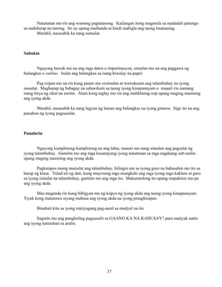 37
Natutunan mo rin ang wastong pagtatanong. Kailangan itong magmula sa madadali patungo
sa mahihirap na tanong. Ito ay upang maihanda at hindi mabigla ang taong tinatanong.
Marahil, nasasabik ka nang sumulat.
Subukin
Ngayong hawak mo na ang mga datos o impormasyon, simulan mo na ang paggawa ng
balangkas o outline. Isulat ang balangkas sa isang hiwalay na papel.
Pag-isipan mo na rin kung paano mo sisimulan at wawakasan ang talambuhay na iyong
isusulat. Maghanap ng babagay na salawikain sa taong iyong kinapanayam o maaari rin namang
isang linya ng sikat na awitin. Alam kong taglay mo rin ang malikhaing-isip upang maging masining
ang iyong akda.
Marahil, nasasabik ka nang lagyan ng laman ang balangkas na iyong ginawa. Sige ito na ang
panahon ng iyong pagsusulat.
Paunlarin
Ngayong kumpletong-kumpletong na ang lahat, maaari mo nang simulan ang pagsulat ng
iyong talambuhay. Gamitin mo ang mga kasanayang iyong natutunan sa mga nagdaang sub-aralin
upang maging masining ang iyong akda.
Pagkatapos mong maisulat ang talambuhay, hilingin mo sa iyong guro na babasahin mo ito sa
harap ng klase. Tulad uli ng dati, kung mayroong mga mungkahi ang mga iyong mga kaklase at guro
sa iyong isinulat na talambuhay, gamitin mo ang mga ito. Makatutulong ito upang mapakinis mo pa
ang iyong akda.
Mas maganda rin kung bibigyan mo ng kopya ng iyong akda ang taong iyong kinapanayam.
Tiyak kong matutuwa siyang mabasa ang iyong akda na iyong pinaghirapan.
Binabati kita sa iyong matiyagang pag-aaral sa modyul na ito.
Sagutin mo ang panghuling pagsusulit sa GAANO KA NA KAHUSAY? para matiyak natin
ang iyong natutuhan sa aralin.
 