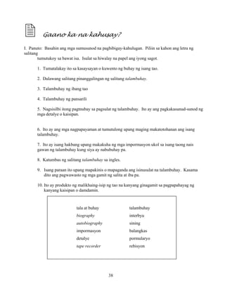 38
Gaano ka na kahusay?
I. Panuto: Basahin ang mga sumusunod na pagbibigay-kahulugan. Piliin sa kahon ang letra ng
salitang
tumutukoy sa bawat isa. Isulat sa hiwalay na papel ang iyong sagot.
1. Tumatalakay ito sa kasaysayan o kuwento ng buhay ng isang tao.
2. Dalawang salitang pinanggalingan ng salitang talambuhay.
3. Talambuhay ng ibang tao
4. Talambuhay ng pansarili
5. Nagsisilbi itong pagtnubay sa pagsulat ng talambuhay. Ito ay ang pagkakasunud-sunod ng
mga detalye o kaisipan.
6. Ito ay ang mga nagpapayaman at tumutulong upang maging makatotohanan ang isang
talambuhay.
7. Ito ay isang hakbang upang makakuha ng mga impormasyon ukol sa isang taong nais
gawan ng talambuhay kung siya ay nabubuhay pa.
8. Katumbas ng salitang talambuhay sa ingles.
9. Isang paraan ito upang mapakinis o mapaganda ang isinusulat na talambuhay. Kasama
dito ang pagwawasto ng mga gamit ng salita at iba pa.
10. Ito ay produkto ng malikhaing-isip ng tao na kanyang ginagamit sa pagpapahayag ng
kanyang kaisipan o damdamin.
tala at buhay talambuhay
biography interbyu
autobiography sining
impormasyon balangkas
detalye pormularyo
tape recorder rebisyon
 