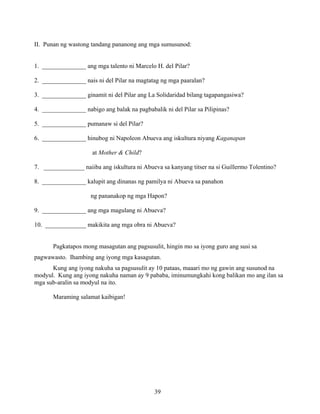 39
II. Punan ng wastong tandang pananong ang mga sumusunod:
1. ______________ ang mga talento ni Marcelo H. del Pilar?
2. ______________ nais ni del Pilar na magtatag ng mga paaralan?
3. ______________ ginamit ni del Pilar ang La Solidaridad bilang tagapangasiwa?
4. ______________ nabigo ang balak na pagbabalik ni del Pilar sa Pilipinas?
5. ______________ pumanaw si del Pilar?
6. ______________ hinubog ni Napoleon Abueva ang iskultura niyang Kaganapan
at Mother & Child?
7. _____________ naiiba ang iskultura ni Abueva sa kanyang titser na si Guillermo Tolentino?
8. ______________ kalupit ang dinanas ng pamilya ni Abueva sa panahon
ng pananakop ng mga Hapon?
9. ______________ ang mga magulang ni Abueva?
10. _____________ makikita ang mga obra ni Abueva?
Pagkatapos mong masagutan ang pagsusulit, hingin mo sa iyong guro ang susi sa
pagwawasto. Ihambing ang iyong mga kasagutan.
Kung ang iyong nakuha sa pagsusulit ay 10 pataas, maaari mo ng gawin ang susunod na
modyul. Kung ang iyong nakuha naman ay 9 pababa, iminumungkahi kong balikan mo ang ilan sa
mga sub-aralin sa modyul na ito.
Maraming salamat kaibigan!
 