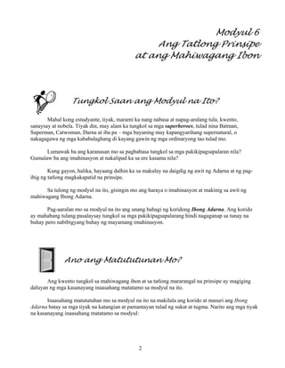 2
Modyul 6
Ang Tatlong Prinsipe
at ang Mahiwagang Ibon
Tungkol Saan ang Modyul na Ito?
Mahal kong estudyante, tiyak, marami ka nang nabasa at napag-aralang tula, kwento,
sanaysay at nobela. Tiyak din, may alam ka tungkol sa mga superheroes, tulad nina Batman,
Superman, Catwoman, Darna at iba pa – mga bayaning may kapangyarihang supernatural, o
nakagagawa ng mga kababalaghang di kayang gawin ng mga ordinaryong tao tulad mo.
Lumawak ba ang karanasan mo sa pagbabasa tungkol sa mga pakikipagsapalaran nila?
Gumalaw ba ang imahinasyon at nakalipad ka sa ere kasama nila?
Kung gayon, halika, hayaang dalhin ka sa makulay na daigdig ng awit ng Adarna at ng pag-
ibig ng tatlong magkakapatid na prinsipe.
Sa tulong ng modyul na ito, gisingin mo ang haraya o imahinasyon at makinig sa awit ng
mahiwagang Ibong Adarna.
Pag-aaralan mo sa modyul na ito ang unang bahagi ng koridong Ibong Adarna. Ang korido
ay mahabang tulang pasalaysay tungkol sa mga pakikipagsapalarang hindi nagaganap sa tunay na
buhay pero nabibigyang buhay ng mayamang imahinasyon.
Ano ang Matututunan Mo?
Ang kwento tungkol sa mahiwagang ibon at sa tatlong mararangal na prinsipe ay magiging
daluyan ng mga kasanayang inaasahang matatamo sa modyul na ito.
Inaasahang matututuhan mo sa modyul na ito na makilala ang korido at masuri ang Ibong
Adarna batay sa mga tiyak na katangian at pamantayan tulad ng sukat at tugma. Narito ang mga tiyak
na kasanayang inaasahang matatamo sa modyul:
 