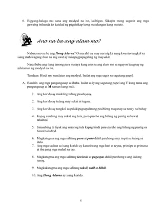4
6. Bigyang-halaga mo sana ang modyul na ito, kaibigan. Sikapin mong sagutin ang mga
gawaing inihanda ko katulad ng pagsisikap kong matulungan kang matuto.
Ano na ba ang alam mo?
Nabasa mo na ba ang Ibong Adarna? O marahil ay may narinig ka nang kwento tungkol sa
isang mahiwagang ibon na ang awit ay nakapagpapagaling ng maysakit.
Nasa ibaba ang ilang tanong para mataya kung ano na ang alam mo sa ngayon kaugnay ng
nilalaman ng modyul na ito.
Tandaan: Hindi mo susulatan ang modyul. Isulat ang mga sagot sa sagutang papel.
A. Basahin ang mga pangungusap sa ibaba. Isulat sa iyong sagutang papel ang T kung tama ang
pangungusap at M naman kung mali.
1. Ang korido ay maikling tulang pasalaysay.
2. Ang korido ay tulang may sukat at tugma.
3. Ang korido ay tungkol sa pakikipagsapalarang posibleng maganap sa tunay na buhay.
4. Kapag sinabing may sukat ang tula, pare-pareho ang bilang ng pantig sa bawat
taludtod.
5. Sinasabing di tiyak ang sukat ng tula kapag hindi pare-pareho ang bilang ng pantig sa
bawat taludtod.
6. Magkatugma ang mga salitang pusa at puso dahil parehong may impit na tunog sa
dulo.
7. Ang mga tauhan sa isang korido ay karaniwang mga hari at reyna, prinsipe at prinsesa
at iba pang mga mahal na tao.
8. Magkatugma ang mga salitang lawiswis at pagaspas dahil parehong s ang dulong
tunog.
9. Magkakatugma ang mga salitang taksil, sutil at bilbil.
10. Ang Ibong Adarna ay isang korido.
 