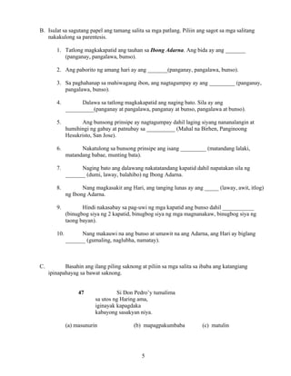 5
B. Isulat sa sagutang papel ang tamang salita sa mga patlang. Piliin ang sagot sa mga salitang
nakakulong sa parentesis.
1. Tatlong magkakapatid ang tauhan sa Ibong Adarna. Ang bida ay ang _______
(panganay, pangalawa, bunso).
2. Ang paborito ng amang hari ay ang _______(panganay, pangalawa, bunso).
3. Sa paghahanap sa mahiwagang ibon, ang nagtagumpay ay ang _________ (panganay,
pangalawa, bunso).
4. Dalawa sa tatlong magkakapatid ang naging bato. Sila ay ang
__________(panganay at pangalawa, panganay at bunso, pangalawa at bunso).
5. Ang bunsong prinsipe ay nagtagumpay dahil laging siyang nananalangin at
humihingi ng gabay at patnubay sa __________ (Mahal na Birhen, Panginoong
Hesukristo, San Jose).
6. Nakatulong sa bunsong prinsipe ang isang _________ (matandang lalaki,
matandang babae, munting bata).
7. Naging bato ang dalawang nakatatandang kapatid dahil napatakan sila ng
_______ (dumi, laway, balahibo) ng Ibong Adarna.
8. Nang magkasakit ang Hari, ang tanging lunas ay ang _____ (laway, awit, itlog)
ng Ibong Adarna.
9. Hindi nakasabay sa pag-uwi ng mga kapatid ang bunso dahil ___________
(binugbog siya ng 2 kapatid, binugbog siya ng mga magnanakaw, binugbog siya ng
taong bayan).
10. Nang makauwi na ang bunso at umawit na ang Adarna, ang Hari ay biglang
_______ (gumaling, naglubha, namatay).
C. Basahin ang ilang piling saknong at piliin sa mga salita sa ibaba ang katangiang
ipinapahayag sa bawat saknong.
47 Si Don Pedro’y tumalima
sa utos ng Haring ama,
iginayak kapagdaka
kabayong sasakyan niya.
(a) masunurin (b) mapagpakumbaba (c) matulin
 