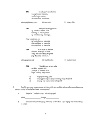 6
146 Sa lalagya’y dinukot na
yaong tinapay na dala,
iniabot nang masaya
sa matandang nagdurusa
(a) mapagkawanggawa (b) maramot (c) masayahin
231 Nang sila ay magpaalam
ay lumuhod si Don Juan
hiniling na bendisyunan
ng Ermitanyong marangal.
Ang bendisyon ay:
(a ) patnubay ng matanda
(b) pagluhod sa matanda
(c) paghiling sa matanda
290 “Sa akin po ay ano na
sinadlak man nga sa dusa,
kung may daan pang magkita
pag-ibig ko’y kanila pa.”
(a) mapagpatawad (b) malilimutin (c) matampuhin
394 “Malaki man po ang sala
sa aki’y nagawa nila,
yaon po ay natapos na’t
dapat kaming magkasama.”
(a) mapagtanim ng galit
(b) mapagpahalaga sa pagsasama ng magkakapatid
(c) mapag-isip ng masama sa kapatid
D. Basahin ang mga pangungusap sa ibaba. Alin ang sanhi at alin ang bunga sa dalawang
pangyayaring inilalahad sa bawat pangungusap?
1. Pagod si Don Pedro kaya nakatulog agad.
Sanhi _________________ Bunga ______________
2. Di nakalilimot humingi ng patnubay si Don Juan kaya laging may tumutulong
sa kanya.
 