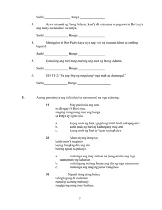 7
Sanhi ________________ Bunga ________________
3. Ayaw umawit ng Ibong Adarna, kasi’y di nakasama sa pag-uwi sa Berbanya
ang tunay na nakahuli sa kanya.
Sanhi _______________ Bunga _________________
4. Mainggitin si Don Pedro kaya siya nag-isip ng masama laban sa sariling
kapatid.
Sanhi _______________ Bunga _________________
5. Gumaling ang hari nang marinig ang awit ng Ibong Adarna.
Sanhi _______________ Bunga _________________
6. S18 T1-2: “Sa pag-ibig ng magulang/ mga anak ay dumangal.”
Sanhi_______________ Bunga _____________________
E. Anong paniniwala ang inilalahad sa sumusunod na mga saknong:
19 May paniwala ang ama
na di ngayo’t Hari siya,
maging mangmang man ang bunga
sa kutya ay ligtas sila.
a. kapag anak ng hari, igagalang kahit hindi nakapag-aral
b. kahit anak ng hari ay kailangang mag-aral
c. kapag anak ng hari ay ligtas sa pagkutya
20 Alam niyang itong tao
kahit puno’t maginoo
kapag hungkag din ang ulo
batong agnas sa palasyo.
a. mahalaga ang may mataas na pinag-aralan ang mga
namumuno ng kaharian
b. mahalagang walang laman ang ulo ng mga namumuno
c. mahalaga ang maging puno’t maginoo
30 Ngunit itong ating buhay
talinghagang di malaman
matulog ka nang mahusay
magigising nang may lumbay.
 