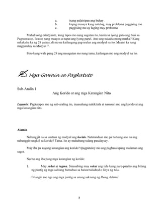 8
a. isang palaisipan ang buhay
b. kapag masaya kang natulog, may problema paggising mo
c. paggising mo ay laging may problema
Mahal kong estudyante, kung tapos mo nang sagutan ito, kunin sa iyong guro ang Susi sa
Pagwawasto. Iwasto nang maayos at tapat ang iyong papel. Ano ang nakuha mong marka? Kung
nakakuha ka ng 28 pataas, di mo na kailangang pag-aralan ang modyul na ito. Maaari ka nang
magpatuloy sa Modyul 7.
Pero kung wala pang 28 ang nasagutan mo nang tama, kailangan mo ang modyul na ito.
Mga Gawain sa Pagkatuto
Sub-Aralin 1
Ang Korido at ang mga Katangian Nito
Layunin: Pagkatapos mo ng sub-araling ito, inaasahang nakikilala at nasusuri mo ang korido at ang
mga katangian nito.
Alamin
Nabanggit na sa unahan ng modyul ang korido. Natatandaan mo pa ba kung ano na ang
nabanggit tungkol sa korido? Tama. Ito ay mahabang tulang pasalaysay.
May iba pa kayang katangian ang korido? Ipagpatuloy mo ang pagbasa upang malaman ang
sagot.
Narito ang iba pang mga katangian ng korido:
1. May sukat at tugma. Sinasabing may sukat ang tula kung pare-pareho ang bilang
ng pantig ng mga salitang bumubuo sa bawat taludtod o linya ng tula.
Bilangin mo nga ang mga pantig sa unang saknong ng Ibong Adarna:
 