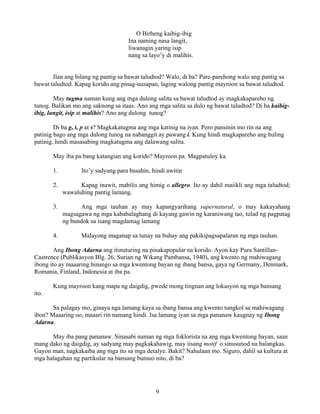 9
O Birheng kaibig-ibig
Ina naming nasa langit,
liwanagin yaring isip
nang sa layo’y di malihis.
Ilan ang bilang ng pantig sa bawat taludtod? Walo, di ba? Pare-parehong walo ang pantig sa
bawat taludtod. Kapag korido ang pinag-uusapan, laging walong pantig mayroon sa bawat taludtod.
May tugma naman kung ang mga dulong salita sa bawat taludtod ay magkakapareho ng
tunog. Balikan mo ang saknong sa itaas. Ano ang mga salita sa dulo ng bawat taludtod? Di ba kaibig-
ibig, langit, isip at malihis? Ano ang dulong tunog?
Di ba g, t, p at s? Magkakatugma ang mga katinig na iyan. Pero pansinin mo rin na ang
patinig bago ang mga dulong tunog na nabanggit ay pawang i. Kung hindi magkapareho ang huling
patinig, hindi masasabing magkatugma ang dalawang salita.
May iba pa bang katangian ang korido? Mayroon pa. Magpatuloy ka.
1. Ito’y sadyang para basahin, hindi awitin
2. Kapag inawit, mabilis ang himig o allegro. Ito ay dahil maiikli ang mga taludtod;
wawaluhing pantig lamang.
3. Ang mga tauhan ay may kapangyarihang supernatural, o may kakayahang
magsagawa ng mga kababalaghang di kayang gawin ng karaniwang tao, tulad ng pagpatag
ng bundok sa isang magdamag lamang
4. Malayong maganap sa tunay na buhay ang pakikipagsapalaran ng mga tauhan.
Ang Ibong Adarna ang itinuturing na pinakapopular na korido. Ayon kay Pura Santillan-
Castrence (Publikasyon Blg. 26, Surian ng Wikang Pambansa, 1940), ang kwento ng mahiwagang
ibong ito ay maaaring hinango sa mga kwentong bayan ng ibang bansa, gaya ng Germany, Denmark,
Romania, Finland, Indonesia at iba pa.
Kung mayroon kang mapa ng daigdig, pwede mong tingnan ang lokasyon ng mga bansang
ito.
Sa palagay mo, ginaya nga lamang kaya sa ibang bansa ang kwento tungkol sa mahiwagang
ibon? Maaaring oo, maaari rin namang hindi. Isa lamang iyan sa mga pananaw kaugnay ng Ibong
Adarna.
May iba pang pananaw. Sinasabi naman ng mga foklorista na ang mga kwentong bayan, saan
mang dako ng daigdig, ay sadyang may pagkakahawig, may iisang motif o sinusunod na balangkas.
Gayon man, nagkakaiba ang mga ito sa mga detalye. Bakit? Nahulaan mo. Siguro, dahil sa kultura at
mga halagahan ng partikular na bansang bumuo nito, di ba?
 
