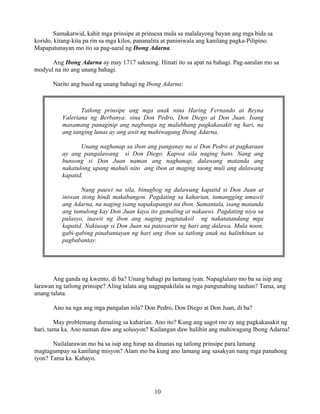 10
Samakatwid, kahit mga prinsipe at prinsesa mula sa malalayong bayan ang mga bida sa
korido, kitang-kita pa rin sa mga kilos, pananalita at paniniwala ang kanilang pagka-Pilipino.
Mapapatunayan mo ito sa pag-aaral ng Ibong Adarna.
Ang Ibong Adarna ay may 1717 saknong. Hinati ito sa apat na bahagi. Pag-aaralan mo sa
modyul na ito ang unang bahagi.
Narito ang buod ng unang bahagi ng Ibong Adarna:
Ang ganda ng kwento, di ba? Unang bahagi pa lamang iyan. Napaglalaro mo ba sa isip ang
larawan ng tatlong prinsipe? Aling talata ang nagpapakilala sa mga pangunahing tauhan? Tama, ang
unang talata.
Ano na nga ang mga pangalan nila? Don Pedro, Don Diego at Don Juan, di ba?
May problemang dumating sa kaharian. Ano ito? Kung ang sagot mo ay ang pagkakasakit ng
hari, tama ka. Ano naman daw ang solusyon? Kailangan daw hulihin ang mahiwagang Ibong Adarna!
Nailalarawan mo ba sa isip ang hirap na dinanas ng tatlong prinsipe para lamang
magtagumpay sa kanilang misyon? Alam mo ba kung ano lamang ang sasakyan nang mga panahong
iyon? Tama ka. Kabayo.
Tatlong prinsipe ang mga anak nina Haring Fernando at Reyna
Valeriana ng Berbanya: sina Don Pedro, Don Diego at Don Juan. Isang
masamang panaginip ang nagbunga ng malubhang pagkakasakit ng hari, na
ang tanging lunas ay ang awit ng mahiwagang Ibong Adarna.
Unang naghanap sa ibon ang panganay na si Don Pedro at pagkaraan
ay ang pangalawang si Don Diego. Kapwa sila naging bato. Nang ang
bunsong si Don Juan naman ang naghanap, dalawang matanda ang
nakatulong upang mahuli nito ang ibon at maging taong muli ang dalawang
kapatid.
Nang pauwi na sila, binugbog ng dalawang kapatid si Don Juan at
iniwan itong hindi makabangon. Pagdating sa kaharian, tumangging umawit
ang Adarna, na naging isang napakapangit na ibon. Samantala, isang matanda
ang tumulong kay Don Juan kaya ito gumaling at nakauwi. Pagdating niya sa
palasyo, inawit ng ibon ang naging pagtataksil ng nakatatandang mga
kapatid. Nakiusap si Don Juan na patawarin ng hari ang dalawa. Mula noon,
gabi-gabing pinabantayan ng hari ang ibon sa tatlong anak na halinhinan sa
pagbabantay.
 