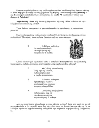 11
Para mas mapahalagahan mo ang koridong pinag-aaralan, basahin ang ilang tiyak na saknong
sa ibaba. Sa pagtukoy sa mga saknong, gagamitin ang S upang katawanin ang salitang Saknong at
ang T naman para sa Taludtod. Kaya kapag nabasa mo ang S1 T2, ang tinutukoy nito ay ang
Saknong 1 Taludtod 2.
Ang simula ng korido. May paraan ng pagsisimula ang isang korido. Mahulaan mo kaya
kung paano sinisimulan ang korido?
Tama. Sa isang panawagan o sa isang paghahandog, na karaniwan ay sa isang patrong
pintakasi.
Mayroon bang patrong pintakasi sa inyong lugar? Sa koridong ito, sino kaya ang patrong
pinipintakasi? Magpatuloy ka ng pagbasa. Basahing muli ang unang saknong.
1 O, Birheng kaibig-ibig
Ina naming nasa langit,
liwanagin yaring isip
nang sa iyo’y di malihis.
Kanino nananawagan ang makata? Di ba sa Birhen? Si Birheng Maria na ina ng lahat ang
tinatawagan ng makata. Ano naman ang ipinapahayag ng mga kasunod na saknong?
2 Ako’y isang hamak lamang
taong lupa ang katawan,
mahina ang kaisipan
at maulap ang pananaw.
3 Malimit na makagawa
ng hakbang na pasaliwa
ang tumpak kong ninanasa
kung mayari ay pahidwa.
4 Labis yaring pangangamba
na lumayag na mag-isa
baka kung mapalaot na
ang mamangka’y di makaya.
Ano ang mga ideang ipinapahayag sa mga saknong sa itaas? Kung ang sagot mo ay (a)
pagpapakumbaba at (b) pagmaliit sa sariling kakayahan, tama ka. Sinasabi sa mga saknong 2-4 na
kailangan ng makata ng pamamatnubay upang hindi siya magkamali sa pagsasalaysay. Magpatuloy
ka.
 
