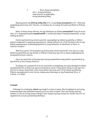 12
5 Kaya, Inang matangkakal,
ako’y iyong patnubayan,
nang mawasto sa pagbanghay
nitong kakathaing buhay.
Bigyang pansin ang Birheng kaibig-ibig sa S1, at ang Inang matangkakal sa S5. Dalawang
magkaibang patron kaya sila? Tama ka, iisa lamang sila, na walang iba kundi ang Mahal na Birheng
Maria.
Batay sa binasa mong saknong, ano ang kahulugan ng salitang matangkakal? Kung di mo pa
alam, ito’y nangangahulugang mapagtangkilik, o siyang nag-aalaga at laging pumapatnubay sa mga
nilalang ng Diyos.
Ganito ang karaniwang simula ng korido, ang paghingi ng makata ng patnubay sa Birhen
upang di magkamali sa gagawing pagsasalaysay. Ideang relihiyoso ito, di ba? Karaniwan din na ang
bidang nagtatagumpay sa pakikipagsapalaran ay iyong madasalin, di nakalilimot sa Diyos, at
maawain sa kapwa.
Bakit kaya ganito? Di ba panahon ng Kastila nang isinulat ang korido? Ano ang isa sa mga
dahilan ng pananakop ng mga Kastila sa Pilipinas? Kung ang sagot mo ay upang magpalaganap ng
kaisipang Kristiyano, tama ka.
Kaya nga ang korido at iba pang mga anyong pampanitikan nang panahon ng pananakop ng
mga Kastila ay may temang relihiyoso.
Sa palagay mo, pumapasok na ba rito ang kultura at halagahang una nang nabanggit na bahagi
ng pagkakaiba-iba sa detalye ng mga kwentong bayan ng iba’t ibang bansa? Kung oo ang sagot mo,
tama ka na naman. Kung hindi, suriin mong mabuti ang iyong sarili. Di ba bahagi ng kulturang
Pilipino ang pagdarasal sa tuwi-tuwina, maging ang tinatawagan ay ang Panginoong Diyos, si
Yahweh, o si Allah?
Linangin
Nabanggit na sa bahaging Alamin ang tungkol sa sukat at tugma. May karagdagan ka pa kayang
kaalamang dapat ding matutuhan kaugnay pa rin ng sukat at tugma? May mga tanong sigurong
nabubuo sa isip mo na ibig mong liwanagin. Para masagot ang mga tanong mo, basahin ang S12, na
naglalarawan sa reyna ng Kahariang Berbanya:
 