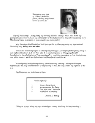 13
Kabiyak ng puso niya
ay si Donya Valeriana,
ganda’y walang pangalawa’t
sa bait ay uliran pa.
Bigyang pansin ang T1. Ilang pantig ang nabilang mo? Pito lamang? Hindi, walo pa rin ang
pantig sa taludtod na iyon. Kasi, ang salitang niya ay binibigkas noon na may dalawang pantig: ni-ya.
Mabilis ang bigkas na ang diin ay nasa pangalawang pantig na YA.
May ibang tula (hindi korido) na hindi pare-pareho ng bilang ng pantig ang mga taludtod.
Sinasabing ito’y walang tiyak na sukat.
Balikan mo naman ang tugma sa saknong ding nabanggit. Ano ang magkakatugmang tunog sa
dulo ng bawat taludtod? A, di ba? Pero teka, di ba ang huling salita sa T3 ay pangalawa’t?
Samakatwid ay t ang huling tunog? Ang pangalawa’t ay pinaikling pangalawa at. Ang itinuturing pa
ring huling tunog ay a at di ang huling tunog ng idinagdag at pinaikling at.
Maaaring magkakatugma ang lahat ng taludtod sa isang saknong – ito ang tinatawag na
tugmaang a a a a. Ang halimbawa nito ay ang saknong sa itaas. Sa isang korido, ang tugmaan ay a a
a a.
Basahin naman ang halimbawa sa ibaba:
“Sirena ng Pasig”
1. Umaawit ang sirena
2. sa pampang ng ilog Pasig.
3. Ang puso niya’y lumuluha
4. sa paglisan ng pag-ibig
-- Aurora E. Batnag
(Nilagyan ng mga bilang ang mga taludtod para lamang para kung alin ang tinutukoy.)
 